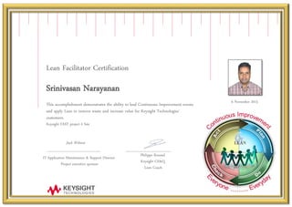 Lean Facilitator Certification
s
Srinivasan Narayanan
s
This accomplishment demonstrates the ability to lead Continuous Improvement events
and apply Lean to remove waste and increase value for Keysight Technologies’
customers.
Keysight FAST project # S44
6 November 2015
IT Application Maintenance & Support Director
Project executive sponsor
Philippe Roussel
Keysight CE&Q
Lean Coach
Jack Wilmot
 