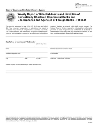 FR 2644
OMB Number 7100-0075
Approval expires December 31, 2017
Page 1 of 3
Board of Governors of the Federal Reserve System
Weekly Report of Selected Assets and Liabilities of
Domestically Chartered Commercial Banks and
U.S. Branches and Agencies of Foreign Banks—FR 2644
As of close of business on Wednesday
(Month / Day / Year)
This report is authorized by law (12 U.S.C. §§ 225(a) and 248(a)
(2)). Your voluntary cooperation in submitting this report is
needed to make the results comprehensive, accurate, and timely.
The Federal Reserve may not conduct or sponsor, and an organi-
zation is not required to respond to, a collection of information
unless it displays a currently valid OMB control number. The
Federal Reserve System regards the individual bank information
provided by each respondent as confidential. If it should be
determined subsequently that any information collected on this
form must be released, respondents will be notified.
Name
Address of Respondent Bank
Person to be Contacted Concerning Report
E-mail Address
Area Code / Phone Number / Extension
Please explain unusual fluctuations in the reported data:
Public reporting burden for this collection of information is estimated to be an average of 2.65 hours per response, including the time to gather and maintain data in the required form, to
review the instructions and to complete the information collection. Send comments regarding this burden estimate or any other aspect of this collection of information, including suggestions
for reducing this burden, to: Secretary, Board of Governors of the Federal Reserve System, 20th and C Streets, NW, Washington, DC 20551; and to the Office of Management and Budget,
Paperwork Reduction Project (7100-0075), Washington, DC 20503.
01/2015
Zip CodeStateCity
 
