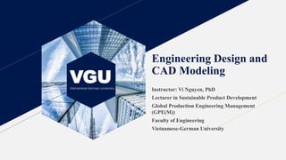 VGU
Vietnamese-German university
Engineering Design and
CAD Modeling
Instructor: Vi Nguyen, PhD
Lecturer in Sustainable Product Development
Global Production Engineering Management
(GPE(M))
Faculty of Engineering
Vietnamese-German University
 