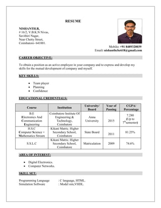 RESUME
NISHANTH.B,
# 16/2, V.B.K.N Nivas,
Savithiri Nagar,
Near Chetty Street,
Coimbatore- 641001.
Mobile: +91 8489320039
Email: nishanthcbe618@gmail.com
CAREER OBJECTIVE:
To obtain a position as an active employee in your company and to express and develop my
skills for the mutual development of company and myself.
KEY SKILLS:
 Team player
 Planning
 Confidence
EDUCATIONAL CREDENTIALS:
Course Institution
University/
Board
Year of
Passing
CGPA/
Percentage
B.E
Electronics And
Communication
Engineering
Coimbatore Institute Of
Engineering &
Technology,
Coimbatore
Anna
University 2015
7.280
(Up to
7th
semester)
H.S.C
Computer Science +
Mathematics Stream
Kikani Matric. Higher
Secondary School,
Coimbatore
State Board
2011
81.25%
S.S.L.C
Kikani Matric. Higher
Secondary School,
Coimbatore
Matriculation 2009 74.6%
AREA OF INTEREST:
 Digital Electronics.
 Computer Networks.
SKILL SET:
Programming Language : C language, HTML.
Simulation Software : Model sim,VHDL.
 