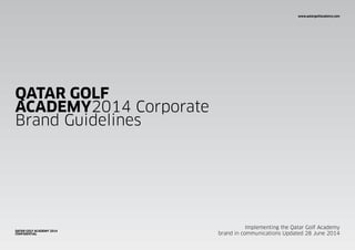 www.qatargolfacademy.com
QATAR GOLF
ACADEMY2014 Corporate
Brand Guidelines
Implementing the Qatar Golf Academy
brand in communications Updated 28 June 2014
QATAR GOLF ACADEMY 2014
CONFIDENTIAL
www.qatargolfacademy.com
 