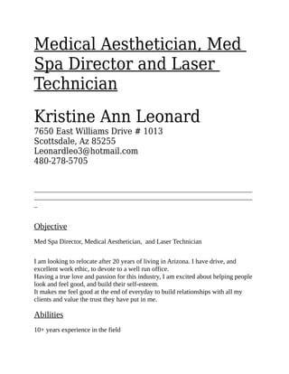 Medical Aesthetician, Med
Spa Director and Laser
Technician
Kristine Ann Leonard
7650 East Williams Drive # 1013
Scottsdale, Az 85255
Leonardleo3@hotmail.com
480-278-5705
__________________________________________________________________
__________________________________________________________________
_
Objective
Med Spa Director, Medical Aesthetician, and Laser Technician
I am looking to relocate after 20 years of living in Arizona. I have drive, and
excellent work ethic, to devote to a well run office.
Having a true love and passion for this industry, I am excited about helping people
look and feel good, and build their self-esteem.
It makes me feel good at the end of everyday to build relationships with all my
clients and value the trust they have put in me.
Abilities
10+ years experience in the field
 