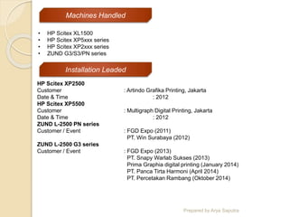Prepared by Arya Saputra
HP Scitex XP2500
Customer : Artindo Grafika Printing, Jakarta
Date & Time : 2012
HP Scitex XP5500
Customer : Multigraph Digital Printing, Jakarta
Date & Time : 2012
ZUND L-2500 PN series
Customer / Event : FGD Expo (2011)
PT. Win Surabaya (2012)
ZUND L-2500 G3 series
Customer / Event : FGD Expo (2013)
PT. Snapy Warlab Sukses (2013)
Prima Graphia digital printing (January 2014)
PT. Panca Tirta Harmoni (April 2014)
PT. Percetakan Rambang (Oktober 2014)
• HP Scitex XL1500
• HP Scitex XP5xxx series
• HP Scitex XP2xxx series
• ZUND G3/S3/PN series
Machines Handled
Installation Leaded
 