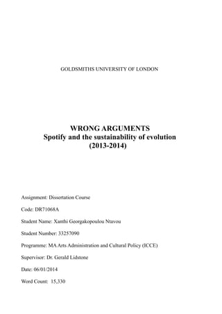 GOLDSMITHS UNIVERSITY OF LONDON 
WRONG ARGUMENTS 
Spotify and the sustainability of evolution 
(2013-2014) 
Assignment: Dissertation Course 
Code: DR71068A 
Student Name: Xanthi Georgakopoulou Ntavou 
Student Number: 33257090 
Programme: MA Arts Administration and Cultural Policy (ICCE) 
Supervisor: Dr. Gerald Lidstone 
Date: 06/01/2014 
Word Count: 15,330 
 