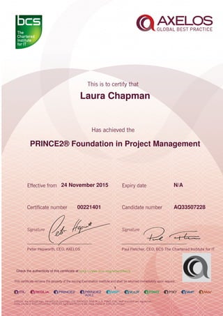 Laura Chapman
PRINCE2® Foundation in Project Management
1
24 November 2015 N/A
AQ3350722800221401
Check the authenticity of this certiﬁcate at http://www.bcs.org/eCertCheck
 