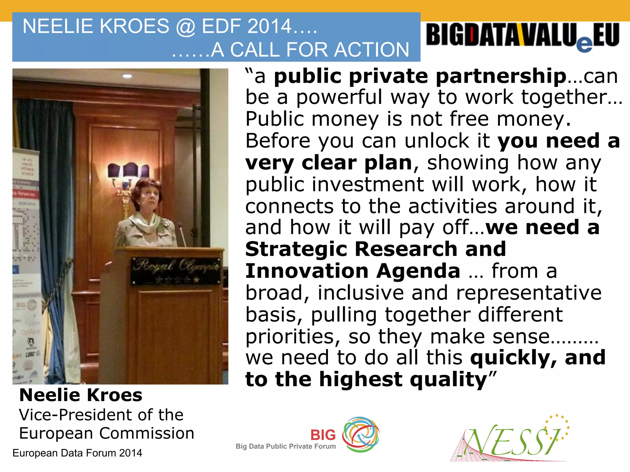 European Data Forum 2014
BIG
Big Data Public Private Forum
NEELIE KROES @ EDF 2014….
……A CALL FOR ACTION
“a public private partnership…can
be a powerful way to work together…
Public money is not free money.
Before you can unlock it you need a
very clear plan, showing how any
public investment will work, how it
connects to the activities around it,
and how it will pay off…we need a
Strategic Research and
Innovation Agenda … from a
broad, inclusive and representative
basis, pulling together different
priorities, so they make sense………
we need to do all this quickly, and
to the highest quality”
Neelie Kroes
Vice-President of the
European Commission
 