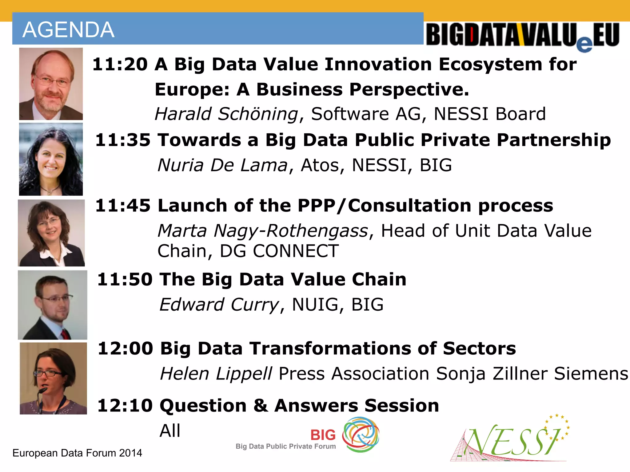 European Data Forum 2014
BIG
Big Data Public Private Forum
AGENDA
11:20 A Big Data Value Innovation Ecosystem for
Europe: A Business Perspective.
Harald Schöning, Software AG, NESSI Board
11:45 Launch of the PPP/Consultation process
Marta Nagy-Rothengass, Head of Unit Data Value
Chain, DG CONNECT
11:35 Towards a Big Data Public Private Partnership
Nuria De Lama, Atos, NESSI, BIG
11:50 The Big Data Value Chain
Edward Curry, NUIG, BIG
12:00 Big Data Transformations of Sectors
Helen Lippell Press Association Sonja Zillner Siemens
12:10 Question & Answers Session
All
 