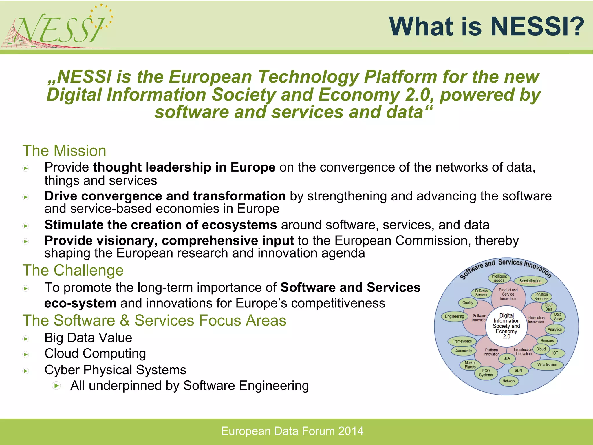 „NESSI is the European Technology Platform for the new
Digital Information Society and Economy 2.0, powered by
software and services and data“
The Mission
" Provide thought leadership in Europe on the convergence of the networks of data,
things and services
" Drive convergence and transformation by strengthening and advancing the software
and service-based economies in Europe
" Stimulate the creation of ecosystems around software, services, and data
" Provide visionary, comprehensive input to the European Commission, thereby
shaping the European research and innovation agenda
The Challenge
" To promote the long-term importance of Software and Services
eco-system and innovations for Europe’s competitiveness
The Software & Services Focus Areas
" Big Data Value
" Cloud Computing
" Cyber Physical Systems
" All underpinned by Software Engineering
What is NESSI?
European Data Forum 2014
 