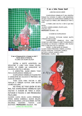 E se o lobo fosse bom?
LOBO ERA NOSSO HERÓI
CHAPEUZINHO VERMELHO É UMA HEROÍNA
PORQUE ELA AJUDOU O LOBO A SER BONZINHO.
SÓ QUE A RAIVA DE CHAPEUZINHO VERMELHO FOI
TANTA QUE ELA ARMOU UMA ARMADILHA PARA O
LOBO.
O POBRE LOBO VOLTOU A SER O QUE ERA
ANTES.
ALUNOS: GABRIEL BORGES, FELIPE ALVES,
THALLES, LAIS –
PROFESSOR: RICARDO - 301
O CIÚME DA CHAPEUZINHO
AS PESSOAS ESTAVAM DANDO MUITA
ATENÇÃO PARA O LOBO.
CHAPEUZINHO VERMELHO FICA COM
CIÚMES DO LOBO PORQUE O LOBO TÁ BONZINHO E
AJUDANDO AS PESSOAS E PREPARA UMA CILADA
PARA O LOBO QUE VOLTA A SER MAU.
AGORA... O LOBO QUER SE VINGAR!
ALUNOS: MARIA FERNANDA, YNGRID, LAUANDA,
MYLENA, MARYANA, THAYNARA, ISABELA,
MATHEUS, CAÍQUE, GABRIEL LOPES
PROFESSORA: VALÉRIA - 302
E se a Chapeuzinho virasse a vilã ?
Como seria a história
O LOBO CAI NUMA CILADA
ONTEM A NOITE ACONTECEU UM
DESASTRE! O LOBO CAIU NUMA CILADA.
DEPOIS DE COMER UM SANDUÍCHE DE
SALSICHA VOLTOU A SER MAL.
E ACREDITEM... QUEM ARMOU TUDO
FOI A CHAPEUZINHO VERMELHO!
CHAPEUZINHO VERMELHO É QUEM FEZ
O SANDUÍCHE DE SALSICHA E PREPAROU UM
SUCO DE SANGUE.
TUDO ISSO PARA VOLTAR A SER
POPULAR E PORQUE ESTAVA COM MUITO
CIÚMES DO LOBO.
NO FINAL DE TUDO QUEM SE DEU
MAL FOI CHAPEUZINHO VERMELHO QUE
VOLTOU A CUIDAR DE TODA A CASA,
ESTUDAR E PASSOU A SER PERSEGUIDA
PELO LOBO.
ALUNOS: LUCAS SILVA, LUCAS HENRIQUE,
PEDRO, MARIA GABRIELA, GLEICE KELLEN,
CARLOS EDUARDO, LUIZ GUILHERME, VICTOR,
EDUARDO, HOSNARA, THAYSA, LUIZ
GUSTAVO – PROFESSORA: EULÁLIA - 402
LIVRO DE RECEITAS
 
