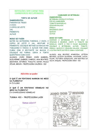 REFEIÇÕES SEM CARNE PARA
CARNÍVOROS RECUPERADOS
TORTA DE ALFACE
INGREDIENTES:
FARINHA DE TRIGO
2 OVOS
2 COPOS DE LEITE
SAL
FERMENTO
ALFACE
MODO DE FAZER:
BATER NA BATEDEIRA FARINHA, 2 OVOS, 2
COPOS DE LEITE E SAL. MISTURE O
FERMENTO. COLOQUE METADE DA MASSA NO
TABULEIRO E PONHA O ALFACE POR CIMA.
CUBRA COM O RESTANTE DA MASSA E
COLOQUE NO FORNO. SIRVA A TORTA
QUENTINHA COM SUCO.
ALUNOS: JOÃO PEDRO, JOÃO GABRIEL,
GUILHERME, GABRIEL CAMPOS, ANA BEATRIZ,
GEOVANA, VITÓRIA, THALITA, KAYKY, PAULO
CÉSAR, BRIAN – PROFESSORA:VALÉRIA- 302
HAMBURGER DE BETERRABA
INGREDIENTES:
BETERRABA COZIDA E FATIADA
PÃO DE HAMBURGER
TOMATE EM RODELAS
CENOURA RALADA
CEBOLA
MAIONESE LIGHT
QUEIJO
ALFACE
MODO DE FAZER:
COZINHE A BETERRABA E FATIE. RALE A
CENOURA E RESERVE. CORTE O TOMATE EM
RODELAS. CORTE O PÃO E PASSE MAIONESE.
COLOQUE A BETERRABA, ALFACE, TOMATE,
CEBOLA, QUEIJO E CENOURA RALADA. COLOQUE
A OUTRA PARTE DO PÃO E COMA A VONTADE.
ALUNOS: ANA BEATRIZ APARECIDA, LETÍCIA
BEATRIZ, LETÍCIA OLIVEIRA, CASSIANE, LAYSA,
FILIPE, VICTÓRIA GONÇALVES, ANA BEATRIZ DA
SILVA, RAQUEL- PROFESSORA:VERA – 501
Adivinhe se puder
O QUE É UM PONTINHO MARROM NO MEIO
DA FLORESTA?
R: É O LOBO
O QUE É UM PONTINHO VERMELHO NO
MEIO DA FLORESTA?
É A CHAPEUZINHO VERMELHO
TURMA: 401 – PROFESSORA:LAIR
Vamos colorir?
 