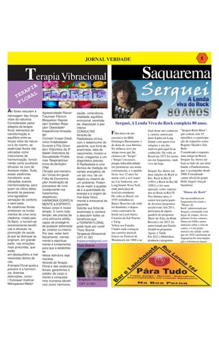 JORNAL VERDADE                                                                               5


             Terapia Vibracional                                                                        Saquarema
             A
          PI
        RA AL
      TE OR
       FL
As flores veiculam a       Agressividade• Raiva•       saúde, consciência,
mensagem das forças        Traumas• Pânico•            vitalidade, equilíbrio
vitais da natureza.        Bloqueios• Depres-          emocional, serenida-
Consideradas pelos         são• Solidão• Rejei-        de, disposição e paz        Serguei, A Lenda Viva do Rock completa 80 anos.
adeptos da terapia         ção• Obesidade•             interior.
floral, elementos de       Impaciência• Ansieda-       CONSULTAS                                            final deste ano conheceu   "Serguei Rock Show",
transformação e            de•                         Através da
                                                                                Filho único de um           a cantora americana        que contou com 10
equilíbrio entre as        Ciúmes• Inveja• Desâ-       Radiestesia clínica,     executivo da IBM,           Janis Joplin em Long       episódios, e a participa-
forças vitais da nature-   nimo• Irritabilidade•       com o testemunho do      Domingos Bustamante, e      Island, com quem teve      ção de roqueiros como
za e do cosmo, as          Durante e Pós Gravi-        paciente, sua ficha de   da dona de casa Heloísa.    relações e um dos          Rogério Skylab e Zéu
essências florais são      dez• Distúrbios da 3ª       anamnese, data de        Na infância teve um         motivos pelo qual ficou    Brito.
utilizadas como            Idade• Distúrbios da        nascimento, horário e    amigo russo que lhe         conhecido. De volta ao     Considerado o roqueiro
instrumento de             Sexualidade• Proble-        local, chegamos a um     chamava de "Sergei"         Brasil em 1972 foi morar   mais antigo do Brasil,
harmonização, funcio-      mas Respiratórios•          diagnóstico preciso.     ("Sérgio" em russo),        em em Saquarema, onde      Serguei faz shows até
nando como auxiliares      Início da dentição•         A Radiestesia é uma      porque tinha dificuldade    vive até hoje.             hoje ao lado de sua atual
eficazes na cura de        TPM                         técnica de medição do    em pronunciar seu nome                                 banda, a Pandemonium,
diversos males. Sutis,     (Tensão pré-menstru-        campo energético de      corretamente, e o apelido   Serguei fez shows em       que o acompanha desde
essas essências            al)• Vícios em geral•       um ser vivo, de um       ficou. Aos 12 anos foi      duas edições do Rock in    2008. Considerado
transferem suas            Falta de Concentra-         objeto ou mesmo de       morar com a avó mater-      Rio: Rock In Rio II        cantor oficial do grupo
vibrações suaves,          ção• Aceleração de          um ambiente. Poden-      na, Lia Anderson, em        (1991) e Rock In Rio III   Hells Angels (facção
harmonizadoras, para       processos de cura           do-se medir a qualida-   Long Island, Nova York,     (2001), e fez uma          brasileira)
quem se utiliza delas,     (coadjuvante nos            de e a quantidade da     onde participou de          aparição como especta-
levando às pessoas         tratamentos                 energia e a origem do    festivais estudantis.       dor no Rock in Rio IV.      "Museu do Rock"
uma agradável              alopáticos).                mal estar físico,        De volta ao Brasil, em      Nos últimos anos, o
                                                                                                                                       Em sua residência em
sensação de conforto       HARMONIA CORPO &            mental e emocional do    1955, trabalhou no          cantor tem participado     Saquarema foi criado o
e bem-estar.               MENTE & ESPÍRITO            paciente.                Banco Boavista (de onde     de diversos programas      "Museu do
As essências florais       Nosso corpo é nosso         Solicite sua ficha de    foi demitido), e depois     na televisão. Em 2011,     Rock",administrado por
sintetizam os funda-       templo. E como todo         anamnese e comece        como comissário de          participou de alguns       Serguei, constituído com
mentos de uma nova         templo, ele precisa de      a descobrir todos os     bordo na Loyd Aéreo,        quadros do programa        peças de roupas, discos,
medicina, criada pelo      uma estrutura sólida,       benefícios que           Cruzeiro do Sul, PanAir     Show do Tom, da Rede       prêmios, livros, cartazes,
Dr.Bach, e tornam-se       capaz de protegê-lo         a TERAPIA FLORAL         e Varig.                    Record e em 2012 foi       filmes em VHS e outros
extremamente benéfi-                                                            Voltou aos Estados          entrevistado por Danilo    materiais sobre a vida do
                           de qualquer adversida-      pode fazer por você!
cas e eficazes na                                                               Unidos onde começou         Gentili no programa        cantor, e é um ponto
                           de, exterior ou interior.   Thaís Brame
promoção da saúde,                                                              sua carreira musical.                                  turístico da cidade, sendo
                           Por isso, estar bem         Terapeuta Vibracional                                Agora é Tarde.
                                                                                                                                       que em 2010 a prefeitura de
já que as doenças se       fisicamente, mental-        CRT 41.591               Esteve no Festival de       Em 2011 o Multishow        Saquarema fez uma amplia-
originam, em grande        mente e espiritual-         thaisbrame@gmail.com     Woodstock em 1969 e no      produziu o programa        ção e reforma no museu.
parte, nas emoções         mente é fundamental         Thaís Brame
mais profundas, que        para que a estabilida-
estão                      de
em desequilíbrio e mal     dessa estrutura seja
resolvidas dentro de       mantida.
nós.                       Através da Terapia
A terapia Floral ajuda a   Floral e das essências
prevenir e a harmoni-      florais, garantimos a
zar diversas               solidez de corpo e
disfunções, como:          mente e conquista-
• Estresse• Insônia•       mos inúmeros benefí-        Terapeuta Vibracional
Menopausa• Medo•           cios como harmonia,          CRT 41.591
 