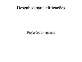 Desenhos para edificações
Projeções ortogonais
 