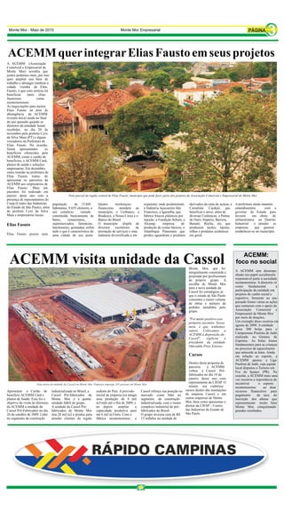 Monte Mor - Maio de 2010                                                            Monte Mor Empresarial




A ACEMM (Associação
Comercial e Empresarial de
Monte Mor) acredita que
juntos podemos mais, por isso
quer ampliar sua base de
trabalho e abranger também a
cidade vizinha de Elias
Fausto, o que com certeza irá
beneficiar     tanto elias-
faustenses           como
montemorenses.
As negociações para incluir
Elais Fausto na área de
abrangência da ACEMM
tiveram início ainda no final
do ano passado quando os
diretores da entidade foram
recebidos no dia 20 de
novembro pelo prefeito Cyro
da Silva Maia (PT) e alguns
vereadores na Prefeitura de
Elias Fausto. Na ocasião,
foram apresentados          os
benefícios oferecidos pela
ACEMM, como o cartão de
benefícios, o ACEMM Card,
planos de saúde e soluções
empresarias. Em dezembro,
outra reunião na prefeitura de
Elias Fausto tratou de
apresentar os parceiros da
ACEMM aos empresários de
Elias Fausto. Mais um
encontro foi realizado em
janeiro deste ano com a
presença de representantes do
Ciesp (Centro das Indústrias      população       de 15.045         Quatro       instituiçoes          expansão, onde predominam        derivados da cana de açúcar, a   A prefeitura ainda mantém
do Estado de São Paulo), além     habitantes, 9.655 eleitores, e    financeiras     atendem ao         a Indústria Açucareira São       Cerealista Cardeal, que          entendimentos       com o
do prefeito Cyro da Silva         um comércio         variado       município, o Unibanco, o           Francisco, a Igaratiba, que      beneficia o arroz, além de       governo do Estado para
Maia e empresários locais.        constituído basicamente de        Bradesco, a Nossa Caixa e o        fabrica frascos plásticos por    diversas Cerâmicas, a Palma      investir     em obras de
                                  bares,     restaurantes,          Banco do Brasil.                   injeção, a Fundição Schulz, a    de Ouro, Império, Barrera,       infraestrutura no Distrito
Elias Fasuto                      supermercados, farmácias,         O município dispõe de              Alcamp,       empresa       de   Benatti, Rocha, etc, que         Industrial    e atender as
                                  lanchonetes, quitandas, enfim     diversos escritórios        de     produção de cestas básicas, o    produzem tijolos, lajotas,       empresas      que querem
                                  tudo o que é característico de    prestação de serviços e uma        Alambique Pansonato que          telhas e produtos cerâmicos      estabelecer-se no município.
Elias Fausto possui uma           uma cidade de seu porte.          indústria diversificada e em       produz aguardente e produtos     em geral.




                                                                                                                                                                            ACEMM:
                                                                                                                                                                         foco no social
                                                                                                                                        Monte Mor, que foi
                                                                                                                                        integralmente construída e       A ACEMM tem desempe-
                                                                                                                                        projetada por profissionais      nhado seu papel socialmente
                                                                                                                                        do próprio grupo. A              responsável junto à sociedade
                                                                                                                                        escolha de Monte Mor             montemorense. A diretoria vê
                                                                                                                                        para a nova unidade da           como fundamental             a
                                                                                                                                        Cassol foi estratégica, já       participação da entidade em
                                                                                                                                        que o estado de São Paulo        projetos de cunho social e
                                                                                                                                        concentra o maior volume         esportivo. Somente no ano
                                                                                                                                        de obras e número de             passado foram várias as ações
                                                                                                                                        pedidos atendidos pelo           que contaram com o apoio da
                                                                                                                                        grupo.                           Associação Comercial e
                                                                                                                                                                         Empresarial de Monte Mor
                                                                                                                                        "Foi muito positivo esse         por meio de doações.
                                                                                                                                        primeiro encontro. Nossa         Um exemplo disso ocorreu em
                                                                                                                                        meta é que tenhamos              agosto de 2009: A entidade
                                                                                                                                        outros. Colocamos a              doou 300 bolas para o
                                                                                                                                        ACEMM à disposição da            Campeonato Paulista de Judô,
                                                                                                                                        Cassol",    explicou     o       realizado no Ginásio de
                                                                                                                                        presidente da entidade           Esportes. As bolas foram
                                                                                                                                        Odovaldo Pires Esteves.          fundamentais para as crianças
                                                                                                                                                                         no processo de aquecimento
                                                                                                                                                                         que antecede as lutas. Ainda
                                                                                                                                        Cursos                           em relação ao esporte, a
                                                                                                                                                                         ACEMM apoiou a Liga
                                                                                                                                     Dentro desta proposta de            Paulista de Judô, cuja equipe
                                                                                                                                     parceria,     a ACEMM               local disputou o Torneio em
                                                                                                                                     voltou à Cassol Pré-                Foz do Iguaçu (PR). Na
                                                                                                                                     fabricados no dia 18 de             ocasião, a ACEMM mais uma
                                                                                                                                     janeiro desse ano com               vez mostrou a importância de
                                                                                                                                     representante da CIESP. O           incentivar       o esporte
                                                                                                                                     intuito era viabilizar              montemorense        ao doar
Apresentar o Cartão de            industrializada no Brasil, a     sudeste do País. A previsão       Cassol reforça sua posição no cursos dentro das instalações         recursos financeiros para
benefício ACEMM Card e            Cassol Pré-fabricados de         inicial da empresa era atingir    mercado como líder no da empresa Cassol e em                        pagamento      da taxa de
planos de Saúde. Esse foi o       Monte Mor é a quinta             uma produção de 4 mil             segmento da construção        outras empresas de Monte              inscrição dos atletas que
objetivo da visita de diretores   unidade fabril do grupo.         m3/mês até o fim de 2009, e       industrializada, com o maior Mor, bem como apresentar o             representaram muito bem
da ACEMM a unidade da             A unidade da Cassol Pré-         no depois       ampliar     a     complexo industrial de pré-   diretor da CIESP – Centro             Monte Mor, conquistando
Cassol Pré-Fabricados no dia      fabricados de Monte Mor          capacidade produtiva para         fabricados do Brasil.         das Industrias do Estado de           grandes resultados.
26 de outubro de 2009. Líder      tem 28 mil m2 e produz para      até 6 mil m3/mês. Com a           O grupo investiu cera de R$   São Paulo.
no segmento da construção         atender clientes da região       fábrica montemorense, a           12 milhões na unidade de
 