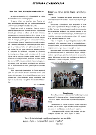 Dom José Dalvit, Todos por uma Revolução
No dia 23 de Abril de 2012 a Escola Estadual de Ensino
Fundamental e médio Ecoporanga parou.
Os alunos tinham uma escolha a fazer, Retomar em
mãos a representatividade que lhes é permitida através de
um Grêmio estudantil (Dom José Dalvit) ou não.
Durante seu período de campanha a chapa se compro-
meteu a defender algumas bandeiras tentando trazê-las para
a escola, por exemplo: na cultura, sala de teatro e música,
oficinas culturais, concursos literários, entre outros; no es-
porte, aquisição de um espaço esportivo na escola, campeo-
natos de interação, participações em torneios interescolares,
mini olimpíadas, gincanas. Na política, promoção de pales-
tras e debates, campanhas de conscientização e não aliena-
ção da juventude, parcerias com grêmios estudantis de ou-
tras escolas. Na área social, campanhas: agasalho, alimen-
to, campanha de reciclagem, campanha de prevenção
(gravidez precoce, drogas, etc.); embelezamento da escola
com a arte da juventude (murais, painéis, grafites), grupos
de discussão sobre preconceito, direito das mulheres, direito
dos jovens, LGBT, inclusão social etc. Na comunicação, rá-
dio recreio, Jornal dos Alunos, participação ativa em reuni-
ões de representantes de classe, participação no Conselho
da escola.
Após a aprovação da existência do Grêmio estudantil
Dom José Dalvit no ano de 2012 a diretora Geanne Darc
parabenizou a chapa e demonstrou total apoio, assim como
também todo o corpo docente e demais funcionários, cabe
agora os alunos cobrar e ao grêmio Dom José Dalvit traba-
lhar.
(Por Erick Andriw)
Ecoporanga na luta contra drogas e prostituição
infantil
A escola Ecoporanga tem sediado encontros com repre-
sentantes da sociedade contra o uso de drogas e prostituição
infantil.
O grupo que é composto por vários seguimentos da socie-
dade como Superintendente Regional da Educação de Barra
de São Francisco, técnicos da superintendência, diretores das
escolas estaduais, pedagogos das mesmas, membros do con-
selho de escola, representante de igrejas, membros do conse-
lho tutelar, promotoria de justiça, polícia militar e civil, secretari-
as de ação social, educação e saúde.
Todos os integrantes do grupo têm participado de reuniões
para discutir ações que possam ajudar no combate às drogas e
prostituição infantil, pois é uma realidade vivida pela sociedade
ecoporanguense, o que causa preocupação ao grupo.
Algumas ações já estão sendo realizadas, como palestras
de conscientização sobre os malefícios das drogas, combate à
violência e prostituição, palestras motivacionais e valores hu-
manos, abordagens da polícia aos menores que se encontram
em horários e lugares inadequados, passeata.
A luta é por uma Ecoporanga melhor.
Classificados
Se você quer deixar a sua casa ainda mais bonita procure as
alunas do 3ºV01 Lusimar da Silva e Souza, Simone Simplicio
Leão Souza, Juliana Simplicio Leão Souza e Lívia Coletta do
1ºM02.
Panos de prato em crochê, bordado ou pintado, porta pano
de prato, jogo de cozinha, jogos de toalha bordada ou pintada
com barra em crochê e capa de almofada em captonê.
Inove-se com roupas intimas e joias em prata, tudo isso
você pode encontrar com a aluna Taylane do 1ºM03.
Eventos & Classificados
“Por trás de toda ilusão considerada impossível tem um doido,
quando a ilusão se torna realidade o doido vira gênio”.
Karl Marx
 