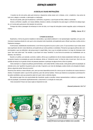 ESPAÇO ABERTO
A ESCOLA E SUAS INSTRUÇÕES
A escola nos dá uma porta, pela qual entramos e deparamos várias vezes com a tristeza, a dor, o desânimo, mas acima de
tudo com a alegria, a amizade, a valorização e a dedicação.
Nos dá uma janela, pela qual visualizamos o sofrimento, as guerras, o que há para ser feito, refeito e construído.
Ensina a enfrentar o espelho, ver nossos defeitos, deveres e valores, encorajando-nos para seguir e enfrentar de cabeça ergui-
da, um mundo pelo qual poucos não desistem de caminhar.
Entrega nas mãos a passagem de embarque no trem da vida, e um mapa de instruções a serem seguidas, após o embarque do
mesmo.
Rikky Lucas N. S.
O PODER DA ESCOLHA
Atualmente, a forma de governo brasileira é democrática, cujo sistema eleitoral é o de representação majoritária, em que a de-
mocracia é expressa através do voto que é uma conquista muito importante, principalmente para o Brasil, que lutou e sofreu tanto e
finalmente conseguiu.
A democracia, restabelecida recentemente, é uma forma de governo do povo e para o povo. O que acontece é que muitas vezes
esse significado não tem muita relevância, principalmente por certos partidos e candidatos. Pensamos que alguns políticos são com-
promissados e que nos defendem, até porque esse é o papel deles, mas o que na verdade acontece é um jogo de interesses onde
quem “tem mais pode mais”. Na verdade, o que fazem em nosso “benefício” é uma forma de aumentar sua credibilidade com os
eleitores, nós mesmos.
Quando um político, por exemplo, aumenta o salário, afirma que a qualidade de vida da classe assalariada melhorará, isso cau-
sa grande impacto na sociedade por parte dos eleitores, afinal um “dinheirinho extra” no final do mês é muito bom. Daí é só uma
questão de tempo te um grande número de pessoas passarem a participar de alguma forma a favor do partido.
Outro exemplo é a criação de políticas governamentais, como bolsa família e bolsa escola, onde grande parte da população as
entende como uma “ajudinha’ do governo para com eles. O governo, por meio de ideologias, acaba criando uma situação de depen-
dência, adquirindo ainda “fama de mocinho”.
Devemos ficar atentos a essas atitudes, pois, para que essa dependência tenha fim, temos que ter consciência de nossos deveres e
direitos. È necessário saber o que de fato queremos, para não sermos iludidos. Temos que observar as propostas e promessas fei-
tas pelos candidatos, para que possamos saber em quem votar e cobrá-los depois.
Não podemos jogar fora uma oportunidade tão importante: ajudar a escolher nossos representantes e melhorar a qualidade de
vida da população, aumentando significativamente o crescimento e a evolução do nosso país.
Vote consciente! O futuro da nossa nação só depende de você.
Amanda Guimarães Dal ‘Col
 