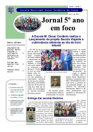 No dia 22 de
abril de 2015, a
Escola Municipal
Oscar Cordeiro
da Costa realizou
o lançamento do
projeto Sacola
Viajante, o qual
tem como objeti-
vo incentivar a
leitura e o conta-
to com os livros
desde cedo, tor-
nando a leitura
um ato prazeroso. E
culminância referente
ao dia do livro infantil.,
data esta, comemorado
todo dia 18 de abril de
cada ano. Este dia foi
criado em homenagem
ao escritor brasileiro
Monteiro Lobato.
Na ocasião estive-
ram presentes todos os
profissionais da escola
Oscar, se empe-
nhando e dando
o seu melhor,
contribuindo para
que tudo ocorres-
se da melhor for-
ma possível. Os
pais dos alunos,
dos quais, suas
presenças são
fundamentais,
conhecendo de
perto o grande
trabalho que a
Escola Oscar desenvolve.
Estiveram presentes tam-
bém, autoridades do muni-
cípio como, a primeira da-
ma, Geovânia Gomes, se-
cretária de educação,
Claudineide Sabino e de-
mais profissionais que
compõem a Secretaria M.
de Educação.
A Escola M. Oscar Cordeiro realiza o
Lançamento do projeto Sacola Viajante e
culminância referente ao dia do livro
infantil
Citações:
 É preciso que a lei-
tura seja um ato de
amor. Paulo Freire
 A leitura engrande-
ce a alma. Voltaire
 A leitura é para o inte-
lecto o que o exercí-
cio é para o corpo.
Joseph Addison
 Os verdadeiros anal-
fabetos são os que
aprenderam a ler e
não lêem. Mario Quin-
tana
Jornal 5º ano
em foco
E s c o l a M u n i c i p a l O s c a r C o r d e i r o d a C o s t a
Entrega das sacolas literárias
No dia 24 de abril de 2015 foi reali-
zada a entrega das sacolas literárias
pela coordenadora Macicleide Costa,
na Escola Oscar Cordeiro.
Este projeto será de-
senvolvido durante todo
o ano letivo com a partici-
pação de todas as salas,
desde o infantil ao 5º ano
de ensino fundamental.
Neste projeto, as crian-
ças terão a oportunidade
ares através
das mais fas-
cinantes his-
tórias da lite-
ratura infan-
til.
O quite da
sacola literá-
ria será com-
posta do livro
e um caderno
contendo a fixa
de registo.
Volume 1, edição 1
Abril de 2015
Lançamento do
projeto Sacola
Viajante e
culminância
referente ao
dia do livro
infantil
1
Entrega das
sacolas lite-
rárias
2
Conheça nossa
escola
3
Nesta edição:
Peça teatral, o Sitio do Pica-pau Amarelo
Monteiro Lobato
sacola literária
de escolherem seus livros
preferidos e se encanta-
rem junto com seus famili-
 