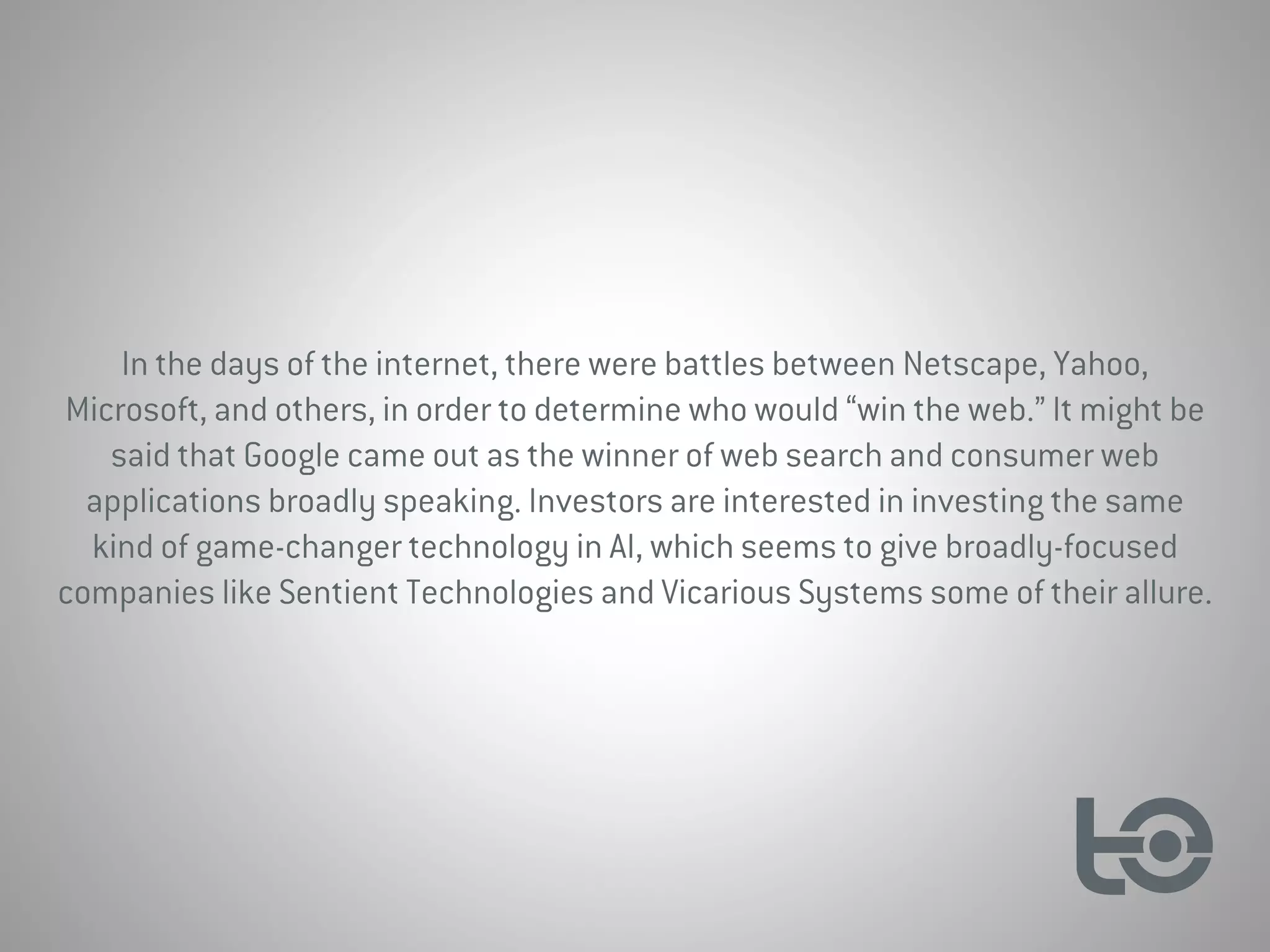 In the days of the internet, there were battles between Netscape, Yahoo,
Microsoft, and others, in order to determine who would “win the web.” It might be
said that Google came out as the winner of web search and consumer web
applications broadly speaking. Investors are interested in investing the same
kind of game-changer technology in AI, which seems to give broadly-focused
companies like Sentient Technologies and Vicarious Systems some of their allure.
 