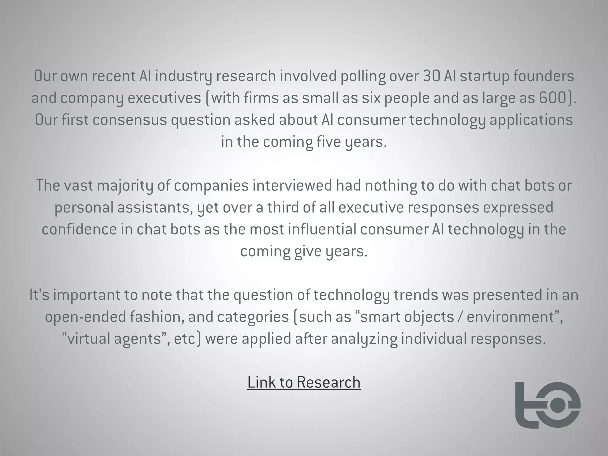 Our own recent AI industry research involved polling over 30 AI startup founders
and company executives (with firms as small as six people and as large as 600).
Our first consensus question asked about AI consumer technology applications
in the coming five years.
The vast majority of companies interviewed had nothing to do with chat bots or
personal assistants, yet over a third of all executive responses expressed
confidence in chat bots as the most influential consumer AI technology in the
coming give years.
It’s important to note that the question of technology trends was presented in an
open-ended fashion, and categories (such as “smart objects / environment”,
“virtual agents”, etc) were applied after analyzing individual responses.
Link to Research
 