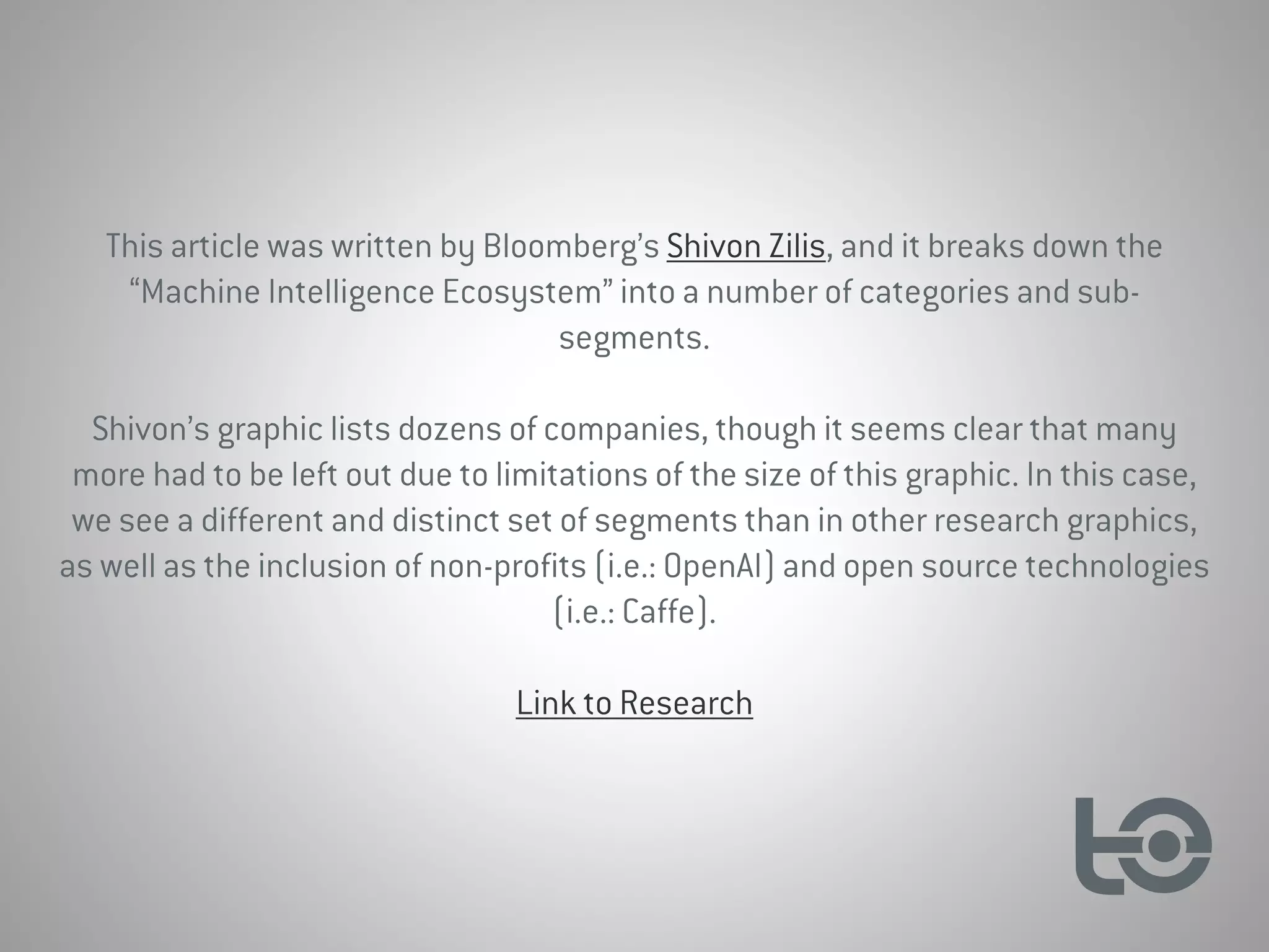 This article was written by Bloomberg’s Shivon Zilis, and it breaks down the
“Machine Intelligence Ecosystem” into a number of categories and sub-
segments.
Shivon’s graphic lists dozens of companies, though it seems clear that many
more had to be left out due to limitations of the size of this graphic. In this case,
we see a different and distinct set of segments than in other research graphics,
as well as the inclusion of non-profits (i.e.: OpenAI) and open source technologies
(i.e.: Caffe).
Link to Research
 