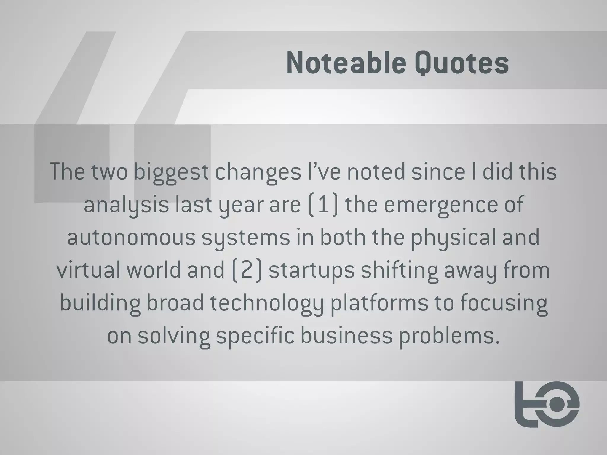 Noteable Quotes
The two biggest changes I’ve noted since I did this
analysis last year are (1) the emergence of
autonomous systems in both the physical and
virtual world and (2) startups shifting away from
building broad technology platforms to focusing
on solving specific business problems.
 