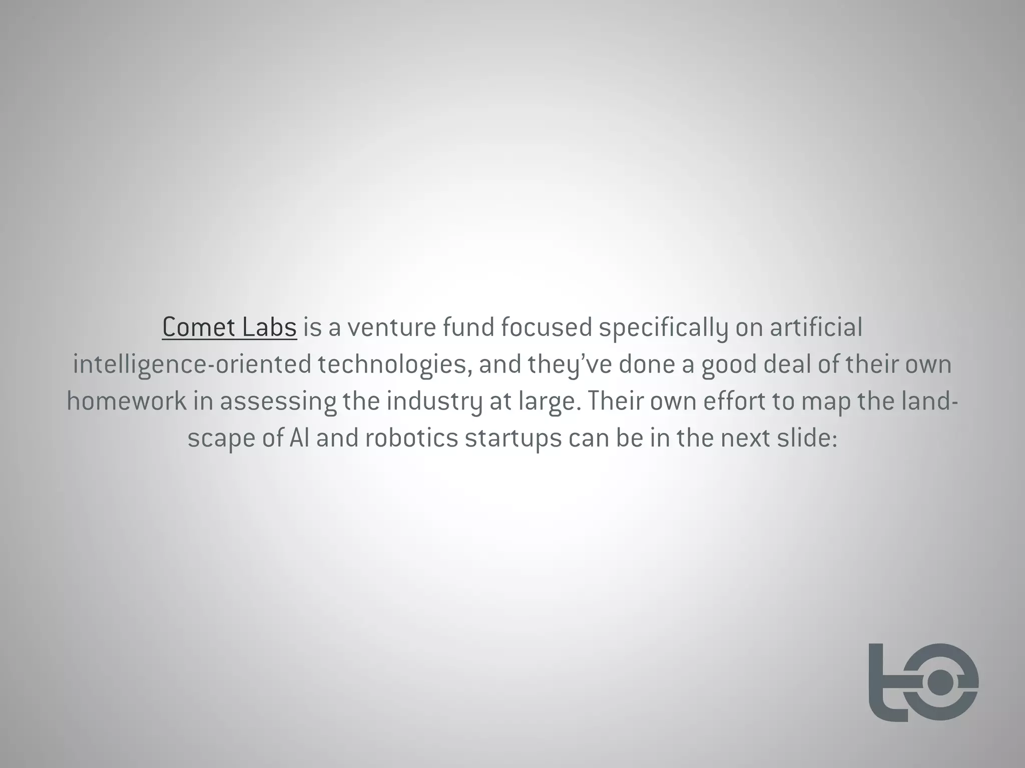 Comet Labs is a venture fund focused specifically on artificial
intelligence-oriented technologies, and they’ve done a good deal of their own
homework in assessing the industry at large. Their own effort to map the land-
scape of AI and robotics startups can be in the next slide:
 