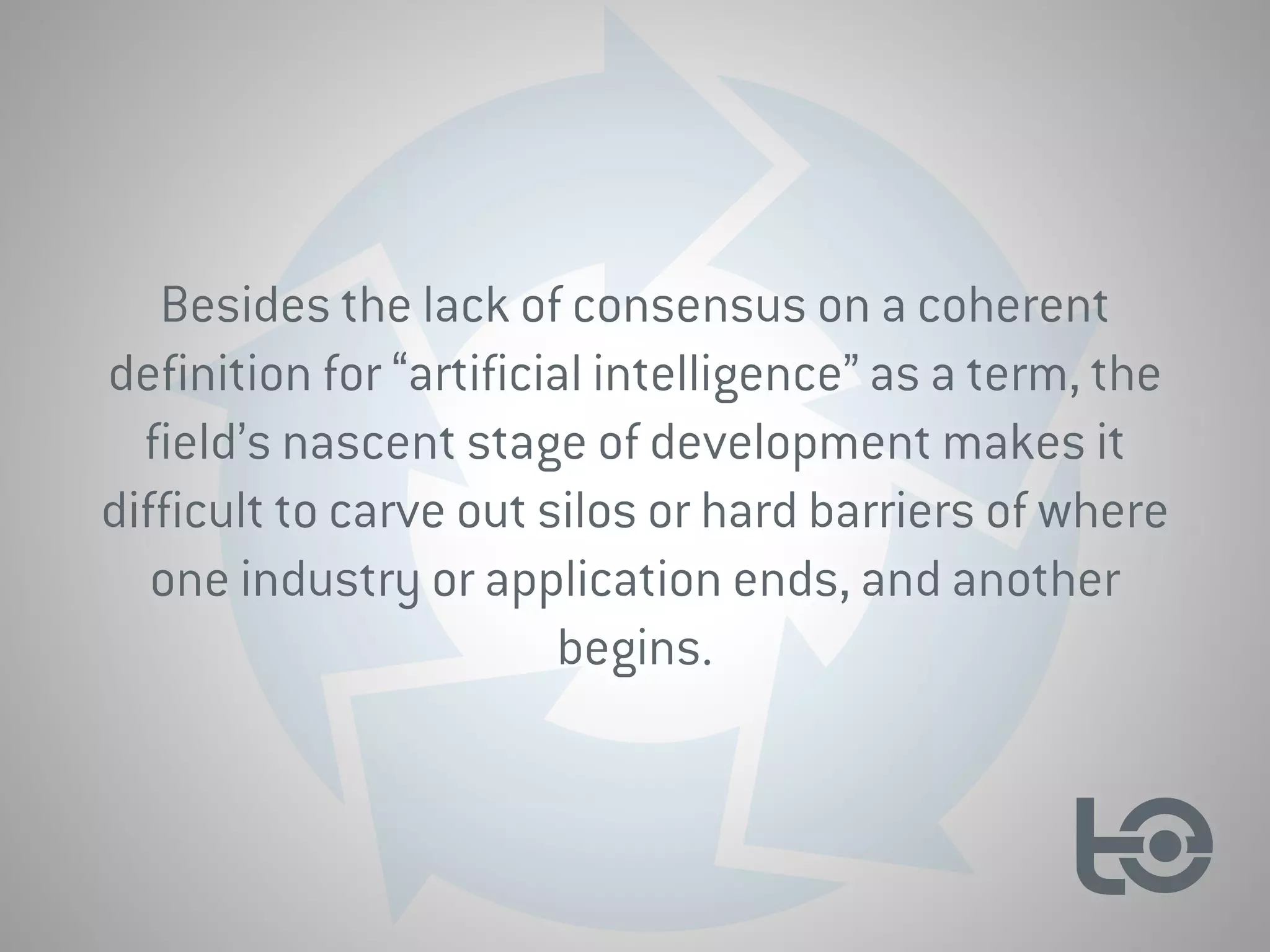 Besides the lack of consensus on a coherent
definition for “artificial intelligence” as a term, the
field’s nascent stage of development makes it
difficult to carve out silos or hard barriers of where
one industry or application ends, and another
begins.
 
