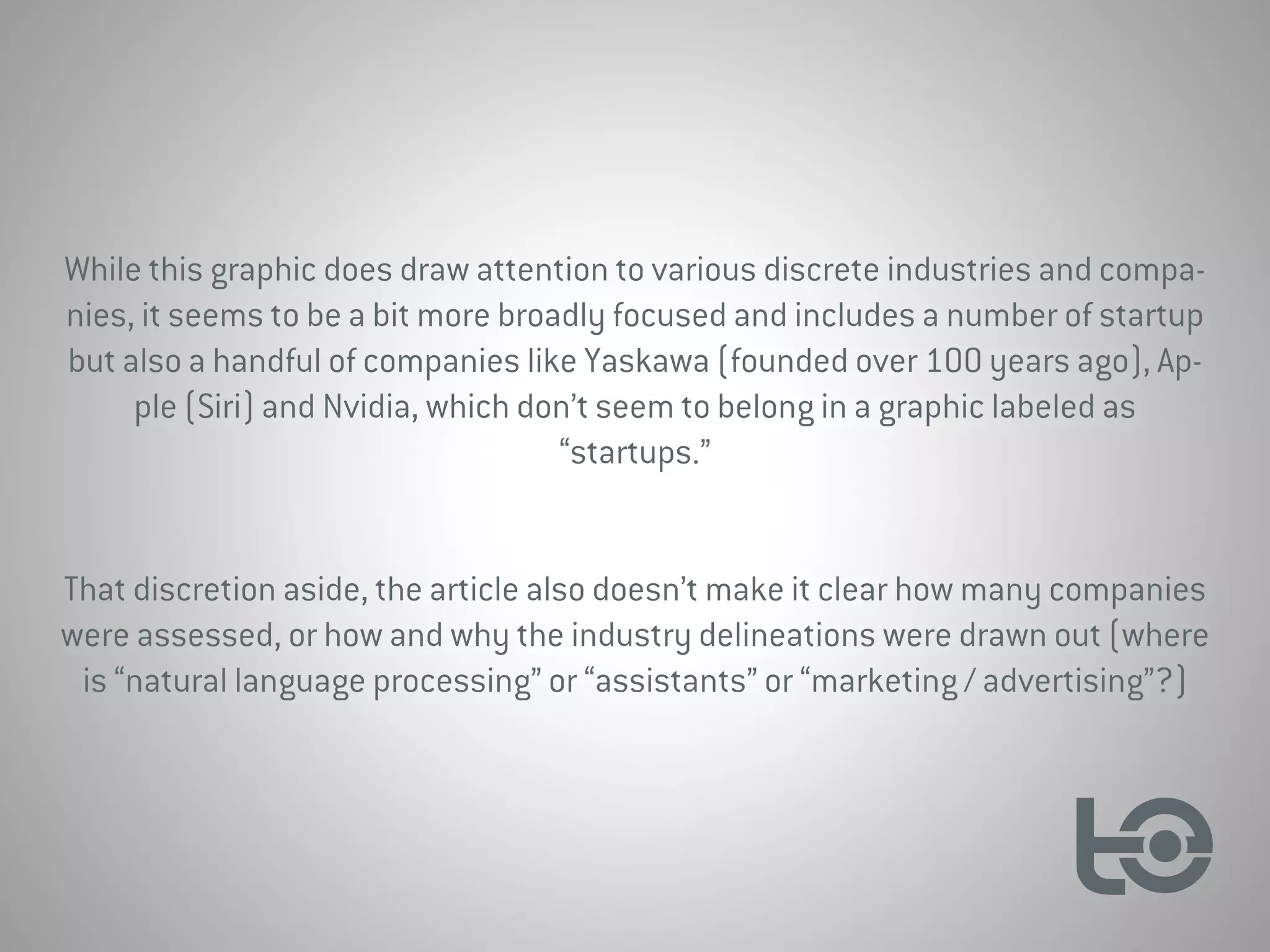 While this graphic does draw attention to various discrete industries and compa-
nies, it seems to be a bit more broadly focused and includes a number of startup
but also a handful of companies like Yaskawa (founded over 100 years ago), Ap-
ple (Siri) and Nvidia, which don’t seem to belong in a graphic labeled as
“startups.”
That discretion aside, the article also doesn’t make it clear how many companies
were assessed, or how and why the industry delineations were drawn out (where
is “natural language processing” or “assistants” or “marketing / advertising”?)
 