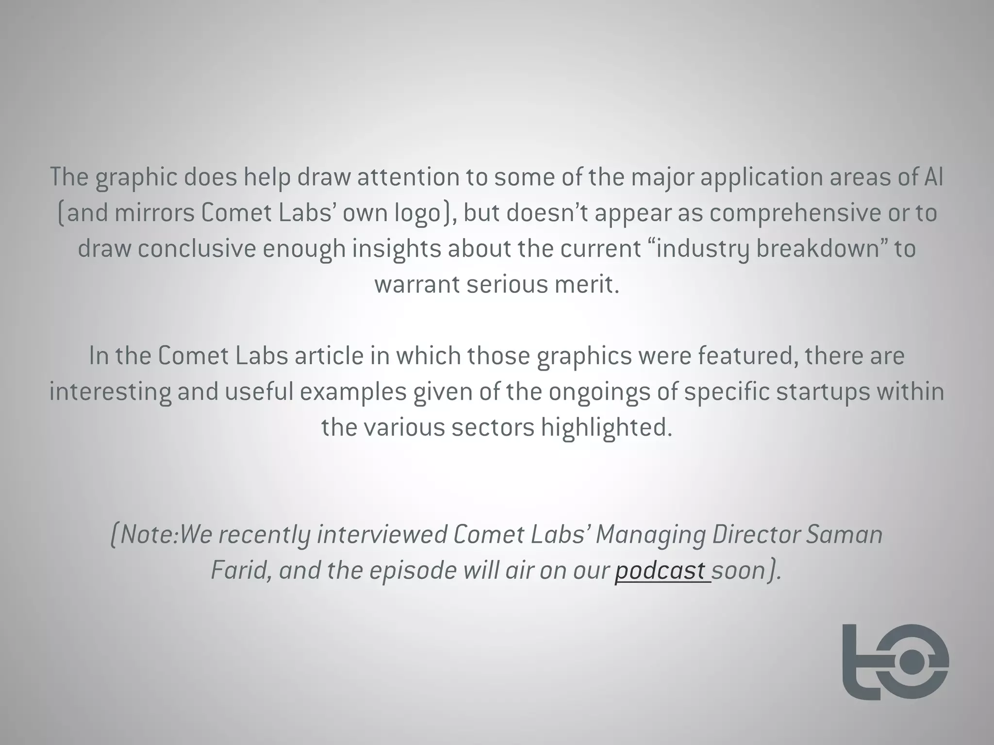 The graphic does help draw attention to some of the major application areas of AI
(and mirrors Comet Labs’ own logo), but doesn’t appear as comprehensive or to
draw conclusive enough insights about the current “industry breakdown” to
warrant serious merit.
In the Comet Labs article in which those graphics were featured, there are
interesting and useful examples given of the ongoings of specific startups within
the various sectors highlighted.
(Note:We recently interviewed Comet Labs’ Managing Director Saman
Farid, and the episode will air on our podcast soon).
 