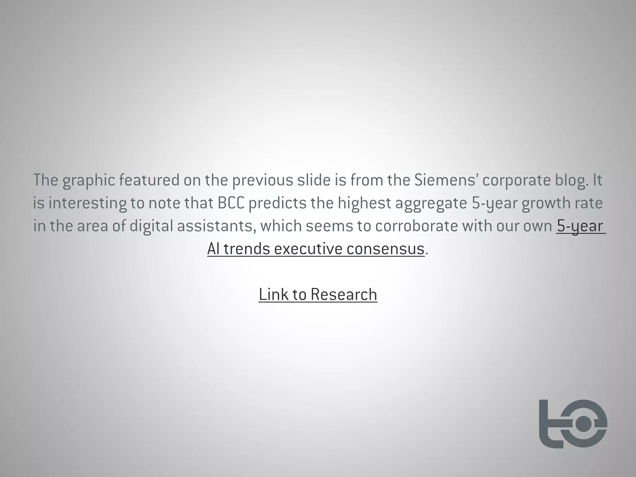 The graphic featured on the previous slide is from the Siemens’ corporate blog. It
is interesting to note that BCC predicts the highest aggregate 5-year growth rate
in the area of digital assistants, which seems to corroborate with our own 5-year
AI trends executive consensus.
Link to Research
 