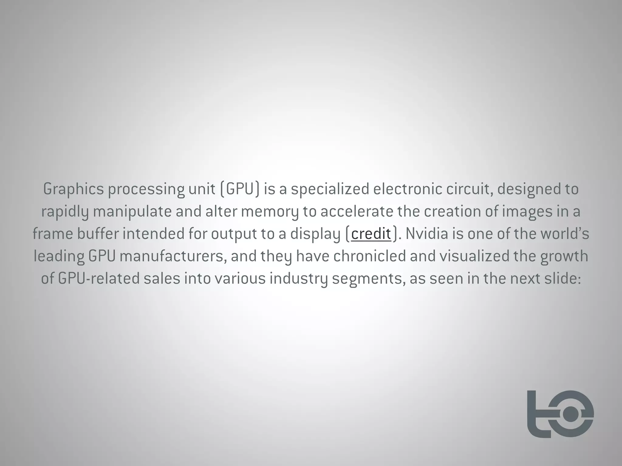 Graphics processing unit (GPU) is a specialized electronic circuit, designed to
rapidly manipulate and alter memory to accelerate the creation of images in a
frame buffer intended for output to a display (credit). Nvidia is one of the world’s
leading GPU manufacturers, and they have chronicled and visualized the growth
of GPU-related sales into various industry segments, as seen in the next slide:
 