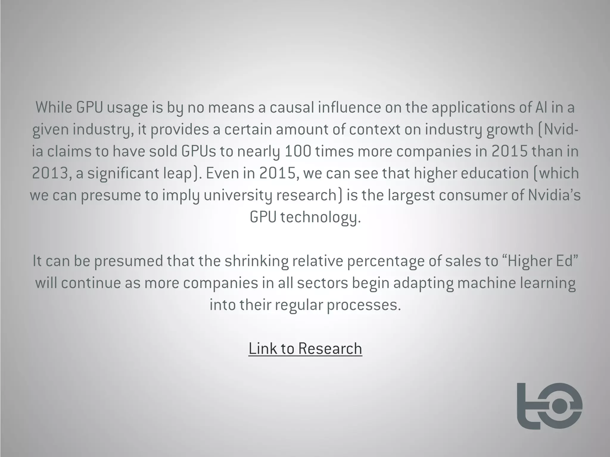 While GPU usage is by no means a causal influence on the applications of AI in a
given industry, it provides a certain amount of context on industry growth (Nvid-
ia claims to have sold GPUs to nearly 100 times more companies in 2015 than in
2013, a significant leap). Even in 2015, we can see that higher education (which
we can presume to imply university research) is the largest consumer of Nvidia’s
GPU technology.
It can be presumed that the shrinking relative percentage of sales to “Higher Ed”
will continue as more companies in all sectors begin adapting machine learning
into their regular processes.
Link to Research
 