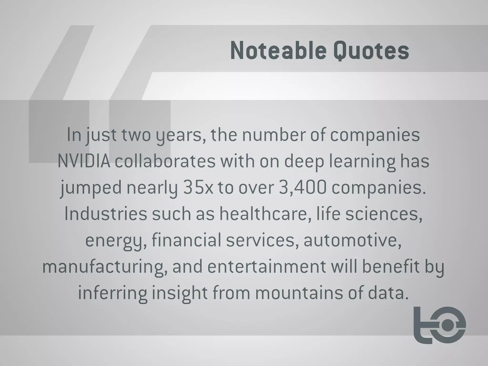 Noteable Quotes
In just two years, the number of companies
NVIDIA collaborates with on deep learning has
jumped nearly 35x to over 3,400 companies.
Industries such as healthcare, life sciences,
energy, financial services, automotive,
manufacturing, and entertainment will benefit by
inferring insight from mountains of data.
 