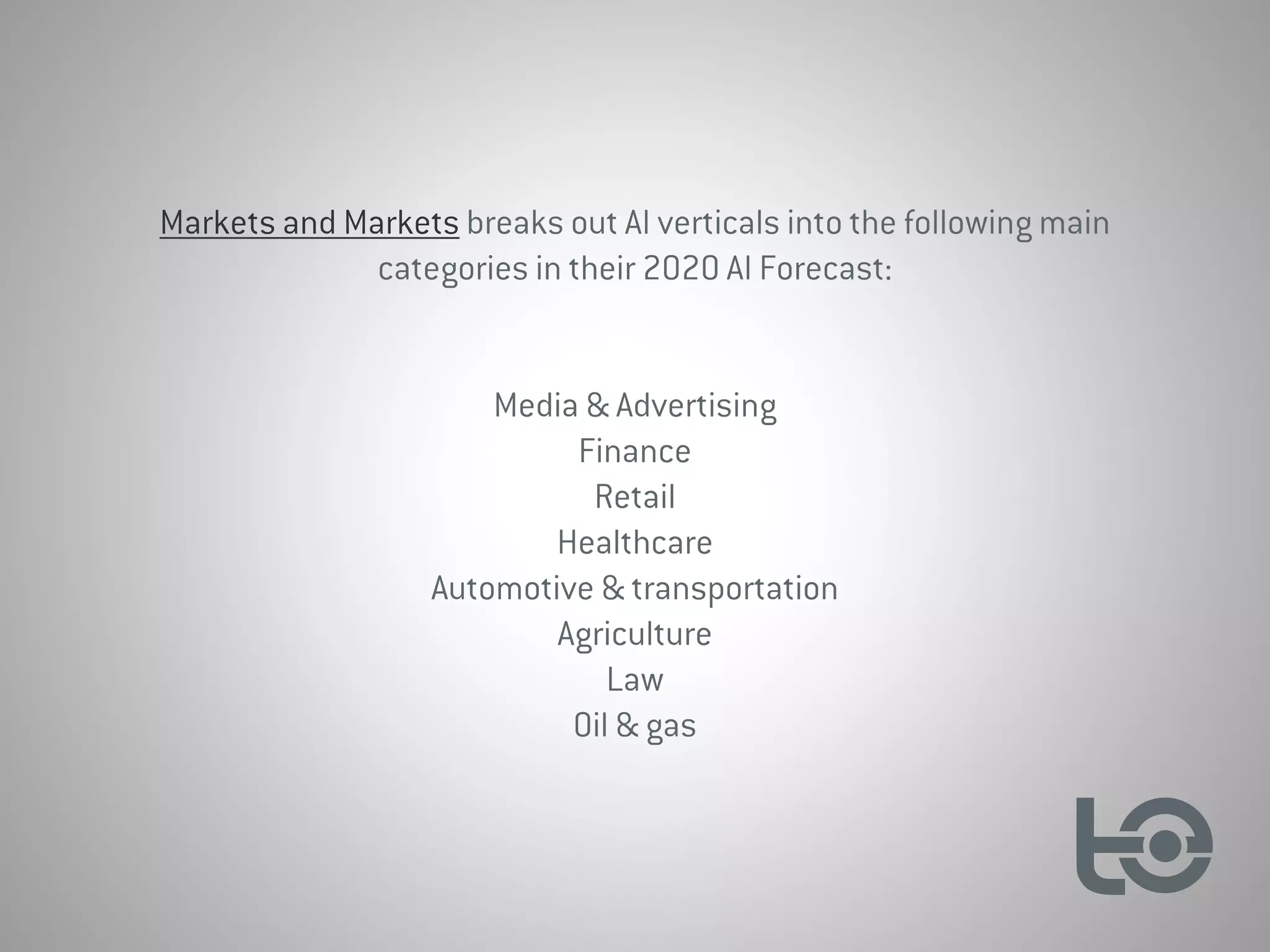 Markets and Markets breaks out AI verticals into the following main
categories in their 2020 AI Forecast:
Media & Advertising
Finance
Retail
Healthcare
Automotive & transportation
Agriculture
Law
Oil & gas
 