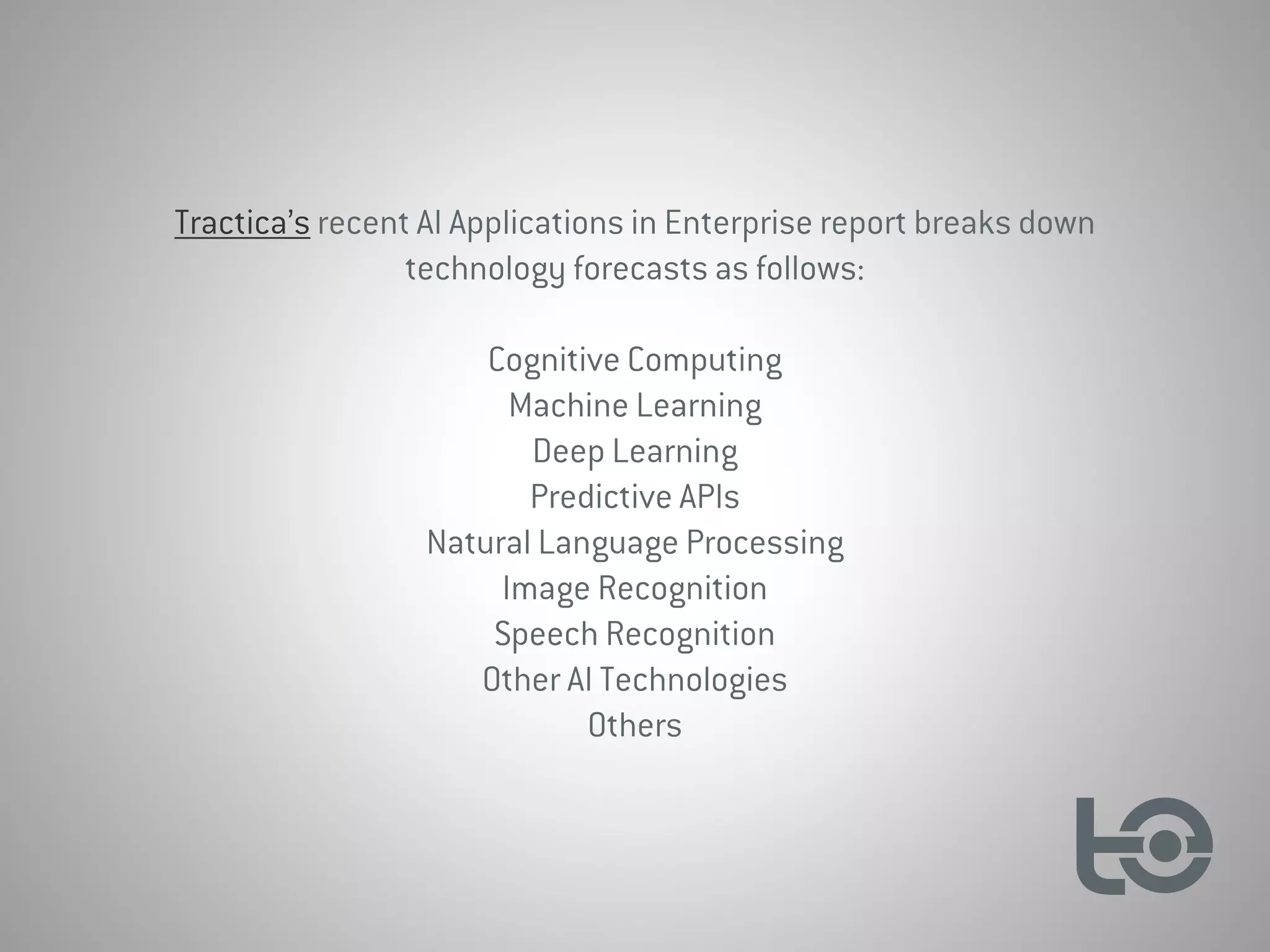 Tractica’s recent AI Applications in Enterprise report breaks down
technology forecasts as follows:
Cognitive Computing
Machine Learning
Deep Learning
Predictive APIs
Natural Language Processing
Image Recognition
Speech Recognition
Other AI Technologies
Others
 