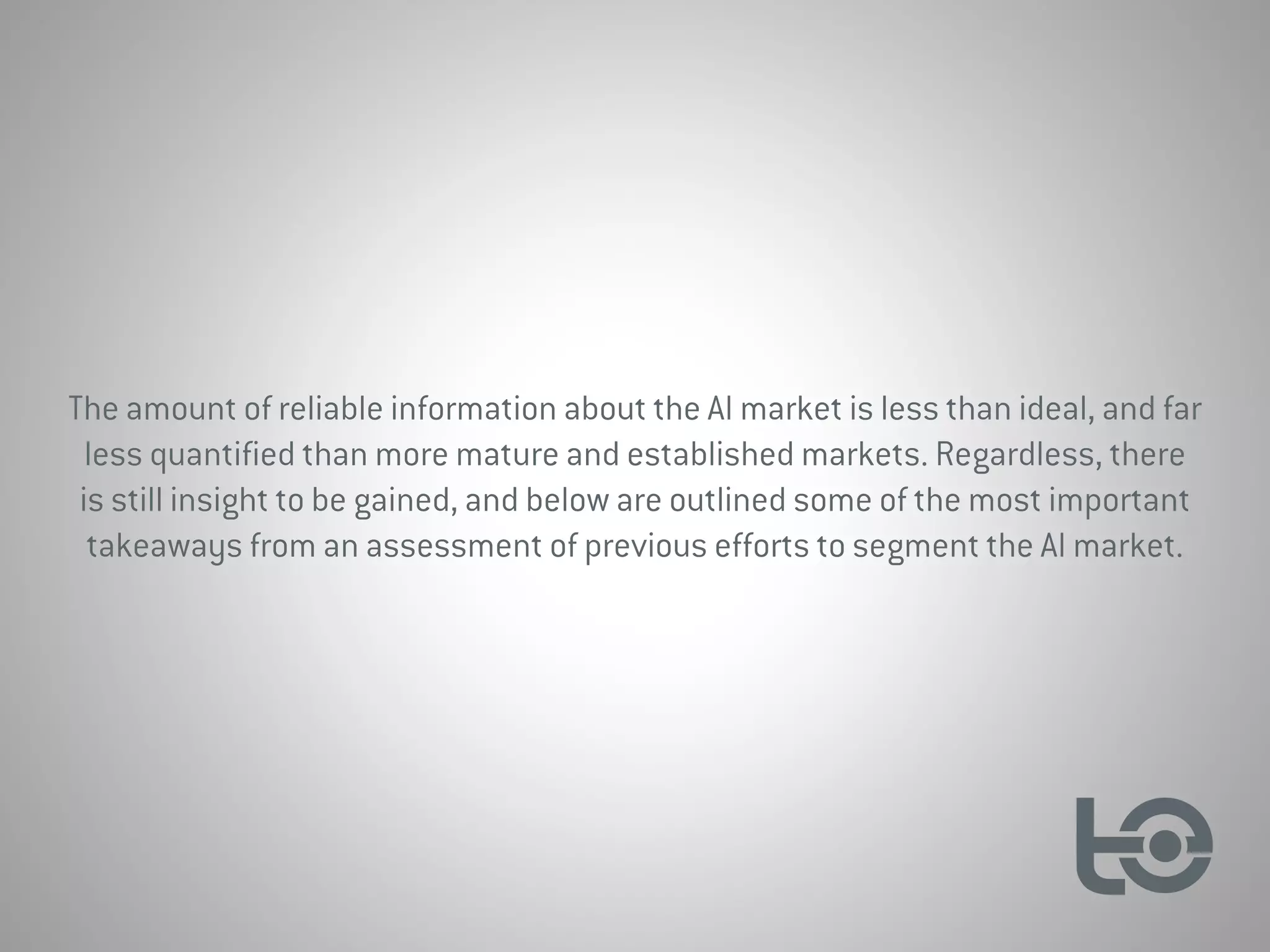The amount of reliable information about the AI market is less than ideal, and far
less quantified than more mature and established markets. Regardless, there
is still insight to be gained, and below are outlined some of the most important
takeaways from an assessment of previous efforts to segment the AI market.
 