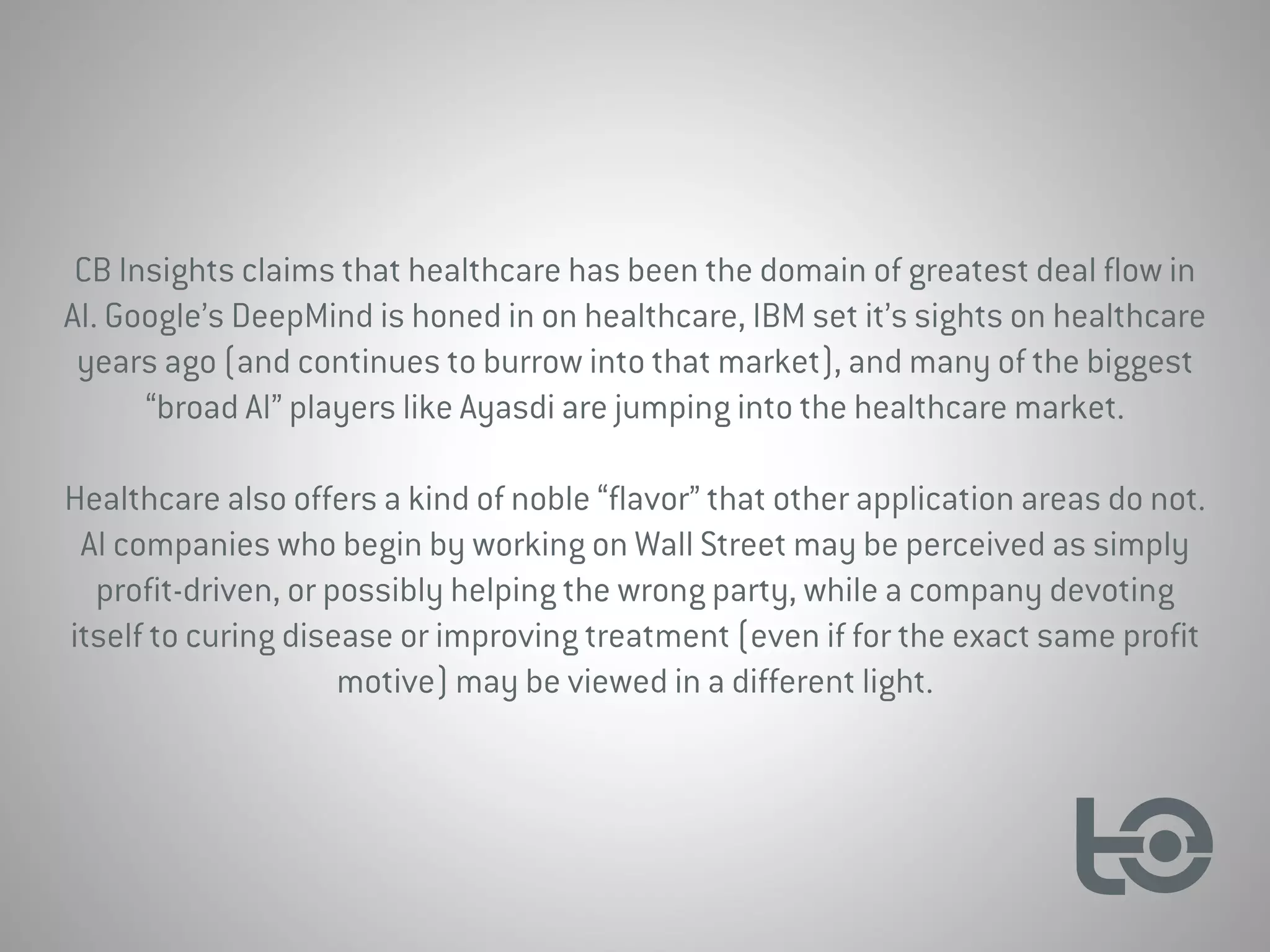 CB Insights claims that healthcare has been the domain of greatest deal flow in
AI. Google’s DeepMind is honed in on healthcare, IBM set it’s sights on healthcare
years ago (and continues to burrow into that market), and many of the biggest
“broad AI” players like Ayasdi are jumping into the healthcare market.
Healthcare also offers a kind of noble “flavor” that other application areas do not.
AI companies who begin by working on Wall Street may be perceived as simply
profit-driven, or possibly helping the wrong party, while a company devoting
itself to curing disease or improving treatment (even if for the exact same profit
motive) may be viewed in a different light.
 