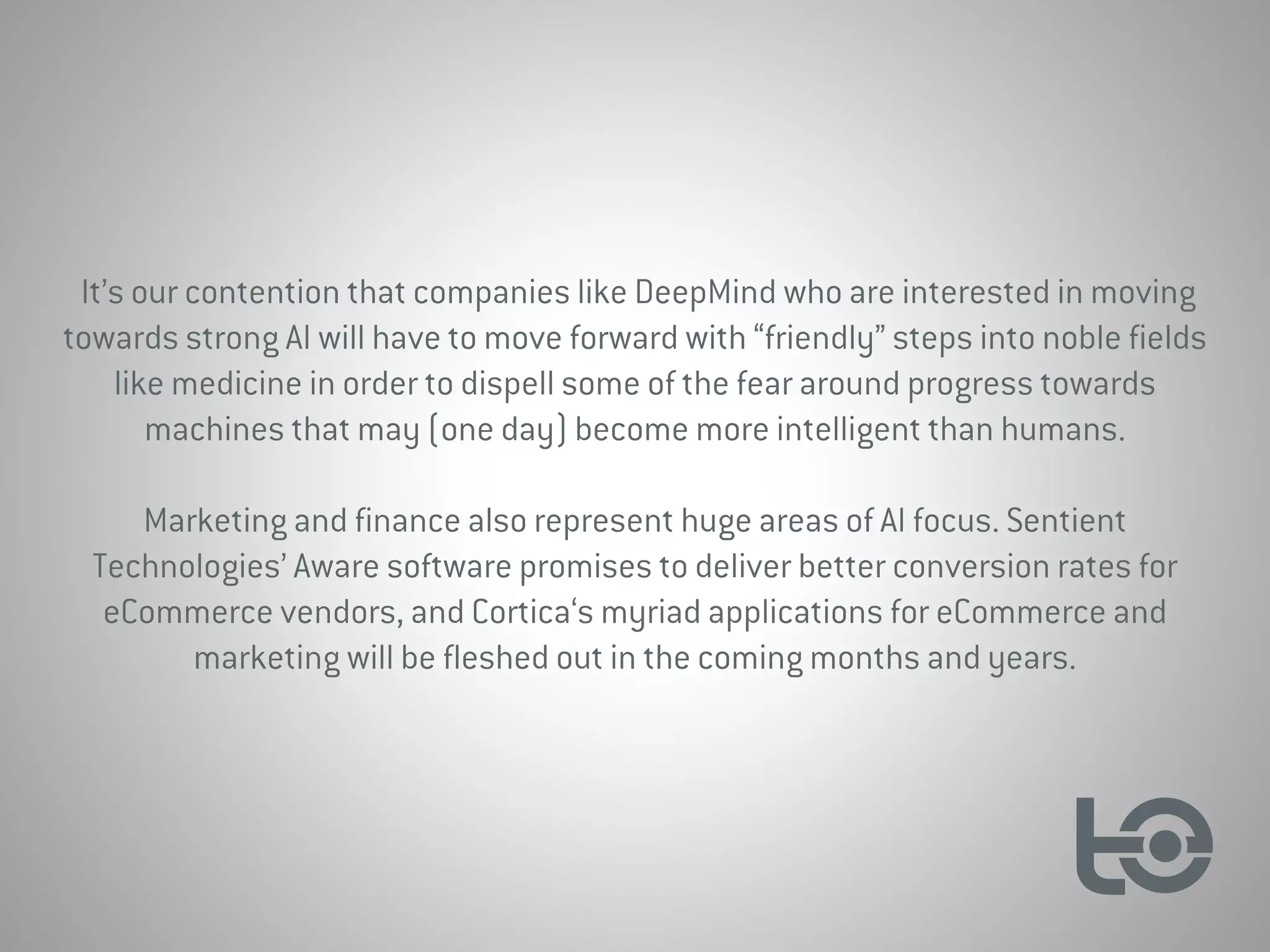 It’s our contention that companies like DeepMind who are interested in moving
towards strong AI will have to move forward with “friendly” steps into noble fields
like medicine in order to dispell some of the fear around progress towards
machines that may (one day) become more intelligent than humans.
Marketing and finance also represent huge areas of AI focus. Sentient
Technologies’ Aware software promises to deliver better conversion rates for
eCommerce vendors, and Cortica‘s myriad applications for eCommerce and
marketing will be fleshed out in the coming months and years.
 