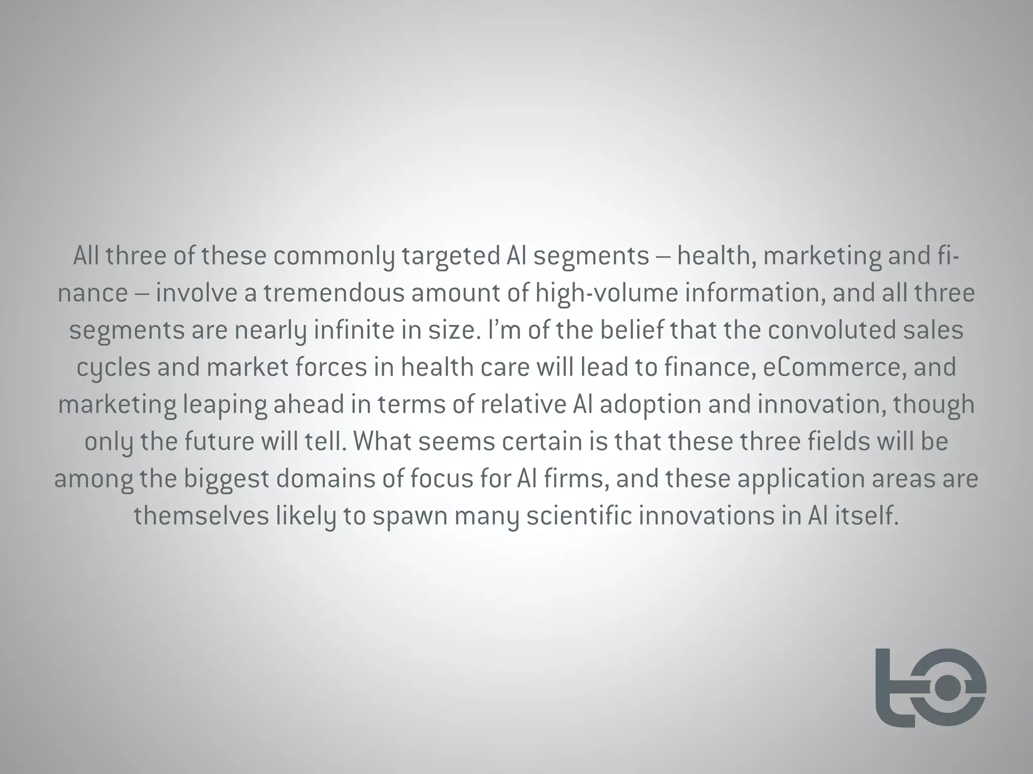 All three of these commonly targeted AI segments – health, marketing and fi-
nance – involve a tremendous amount of high-volume information, and all three
segments are nearly infinite in size. I’m of the belief that the convoluted sales
cycles and market forces in health care will lead to finance, eCommerce, and
marketing leaping ahead in terms of relative AI adoption and innovation, though
only the future will tell. What seems certain is that these three fields will be
among the biggest domains of focus for AI firms, and these application areas are
themselves likely to spawn many scientific innovations in AI itself.
 
