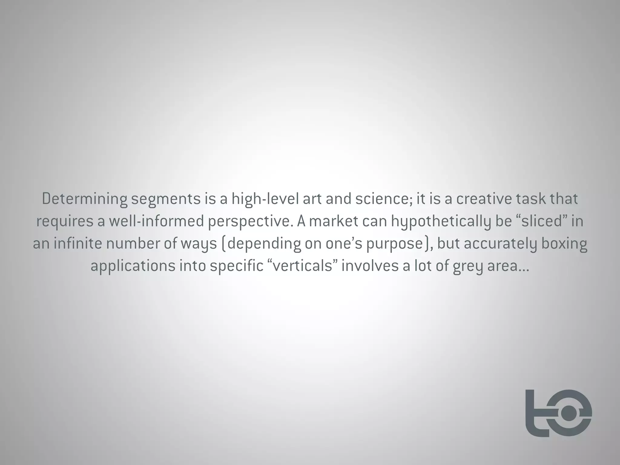 Determining segments is a high-level art and science; it is a creative task that
requires a well-informed perspective. A market can hypothetically be “sliced” in
an infinite number of ways (depending on one’s purpose), but accurately boxing
applications into specific “verticals” involves a lot of grey area...
 