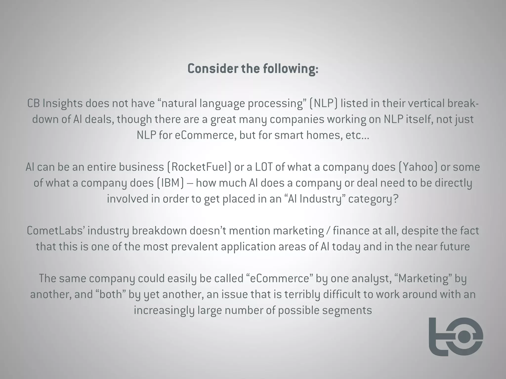 Consider the following:
CB Insights does not have “natural language processing” (NLP) listed in their vertical break-
down of AI deals, though there are a great many companies working on NLP itself, not just
NLP for eCommerce, but for smart homes, etc...
AI can be an entire business (RocketFuel) or a LOT of what a company does (Yahoo) or some
of what a company does (IBM) – how much AI does a company or deal need to be directly
involved in order to get placed in an “AI Industry” category?
CometLabs’ industry breakdown doesn’t mention marketing / finance at all, despite the fact
that this is one of the most prevalent application areas of AI today and in the near future
The same company could easily be called “eCommerce” by one analyst, “Marketing” by
another, and “both” by yet another, an issue that is terribly difficult to work around with an
increasingly large number of possible segments
 