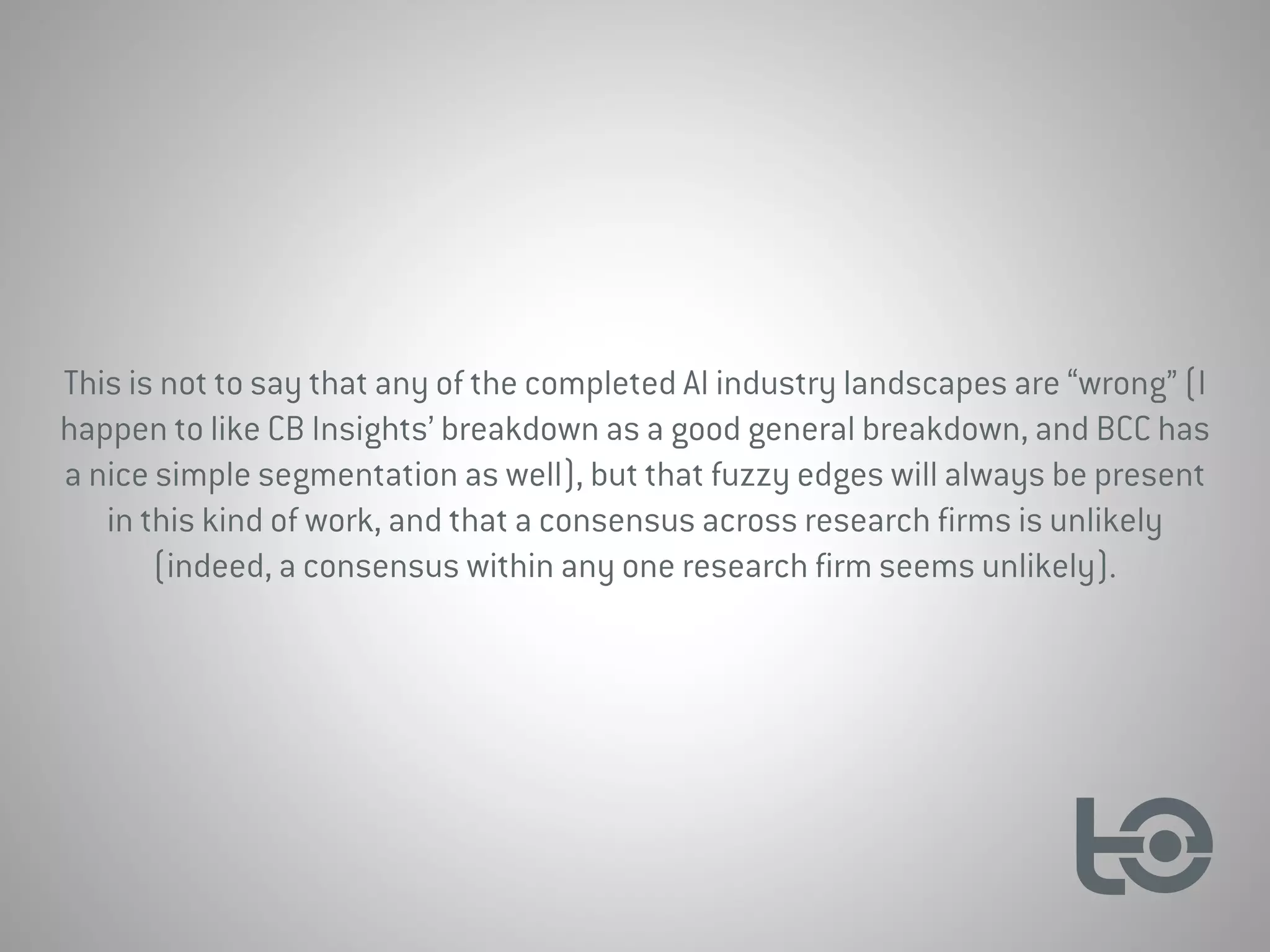 This is not to say that any of the completed AI industry landscapes are “wrong” (I
happen to like CB Insights’ breakdown as a good general breakdown, and BCC has
a nice simple segmentation as well), but that fuzzy edges will always be present
in this kind of work, and that a consensus across research firms is unlikely
(indeed, a consensus within any one research firm seems unlikely).
 