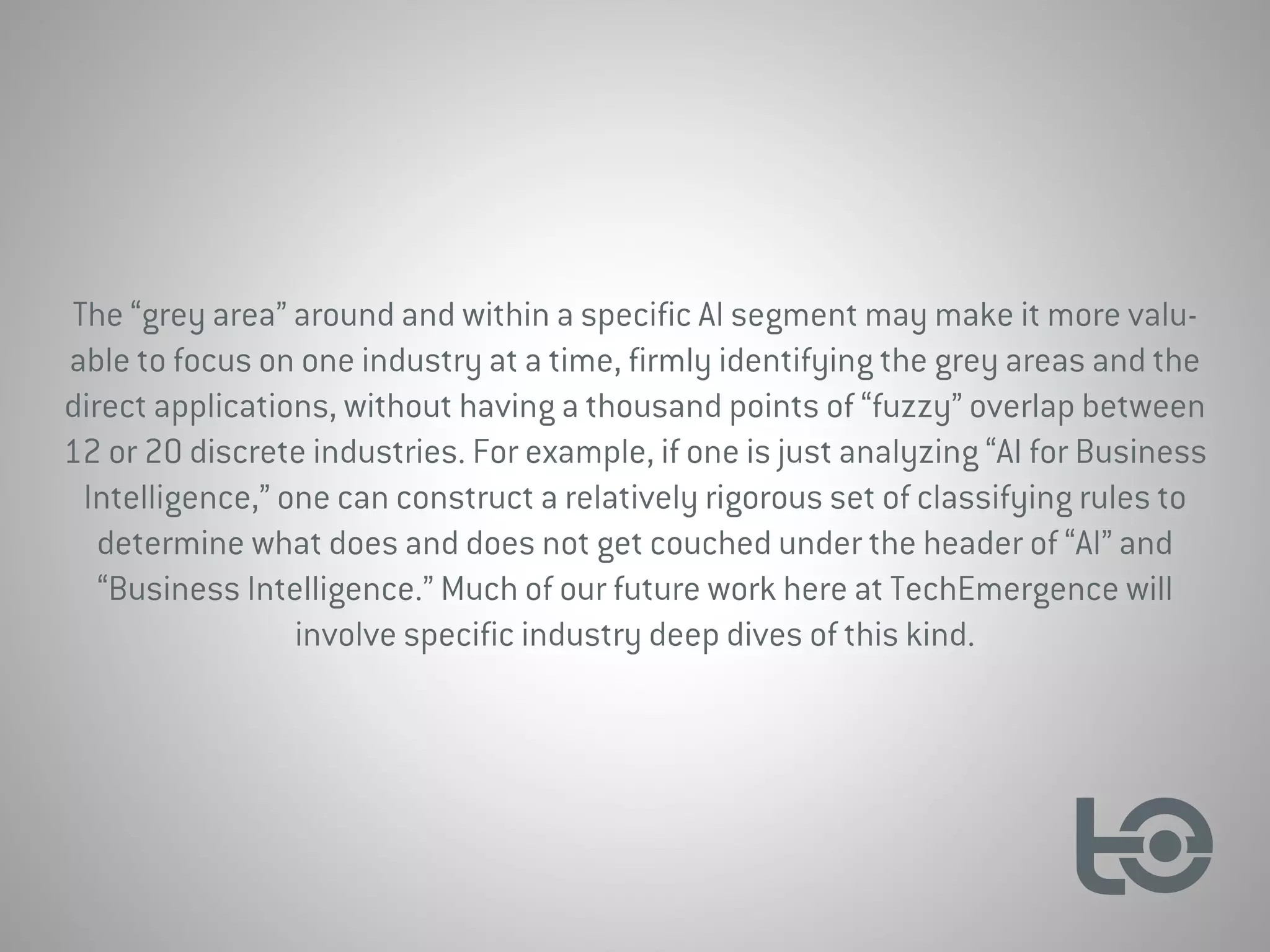 The “grey area” around and within a specific AI segment may make it more valu-
able to focus on one industry at a time, firmly identifying the grey areas and the
direct applications, without having a thousand points of “fuzzy” overlap between
12 or 20 discrete industries. For example, if one is just analyzing “AI for Business
Intelligence,” one can construct a relatively rigorous set of classifying rules to
determine what does and does not get couched under the header of “AI” and
“Business Intelligence.” Much of our future work here at TechEmergence will
involve specific industry deep dives of this kind.
 