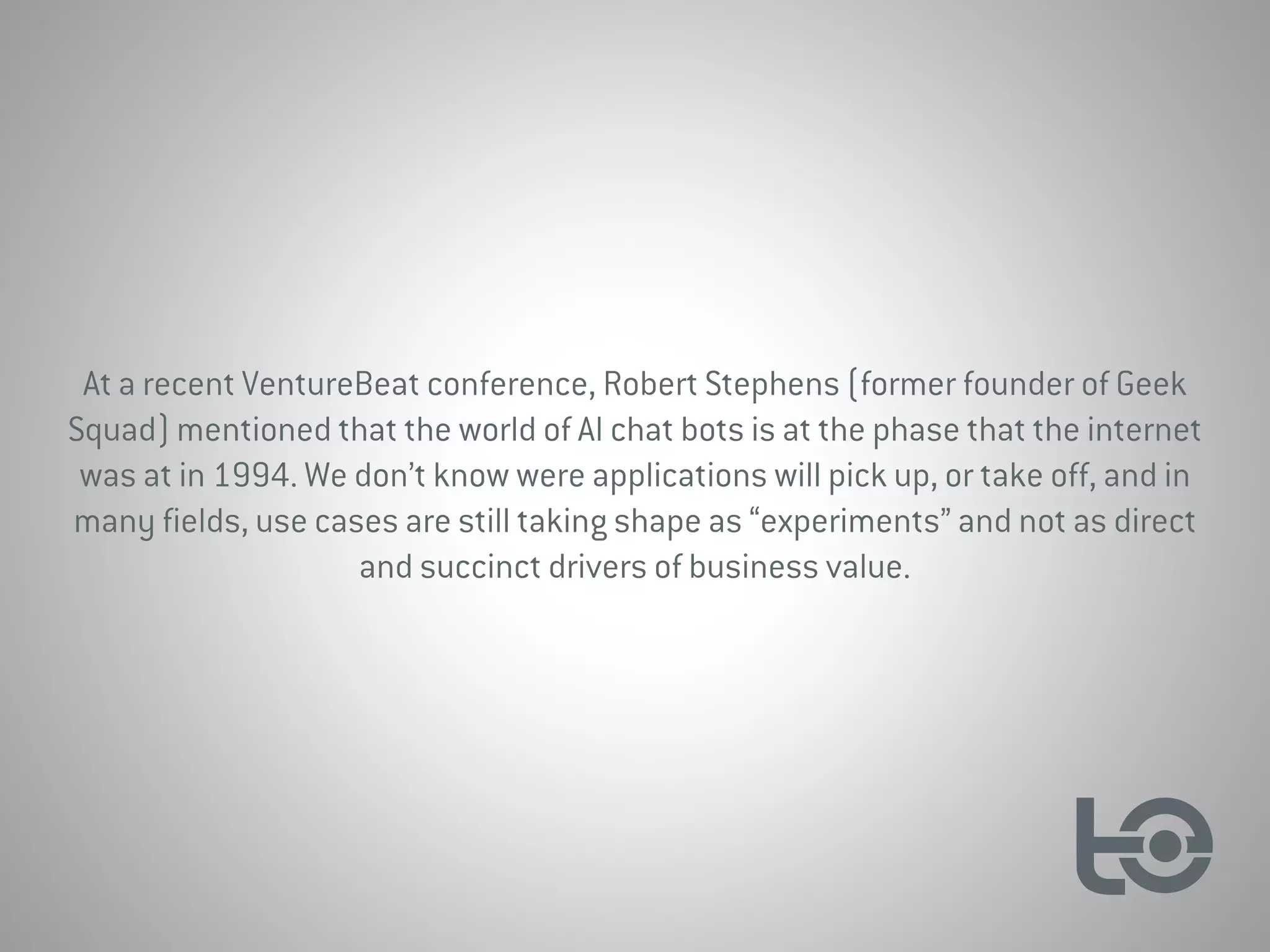 At a recent VentureBeat conference, Robert Stephens (former founder of Geek
Squad) mentioned that the world of AI chat bots is at the phase that the internet
was at in 1994. We don’t know were applications will pick up, or take off, and in
many fields, use cases are still taking shape as “experiments” and not as direct
and succinct drivers of business value.
 