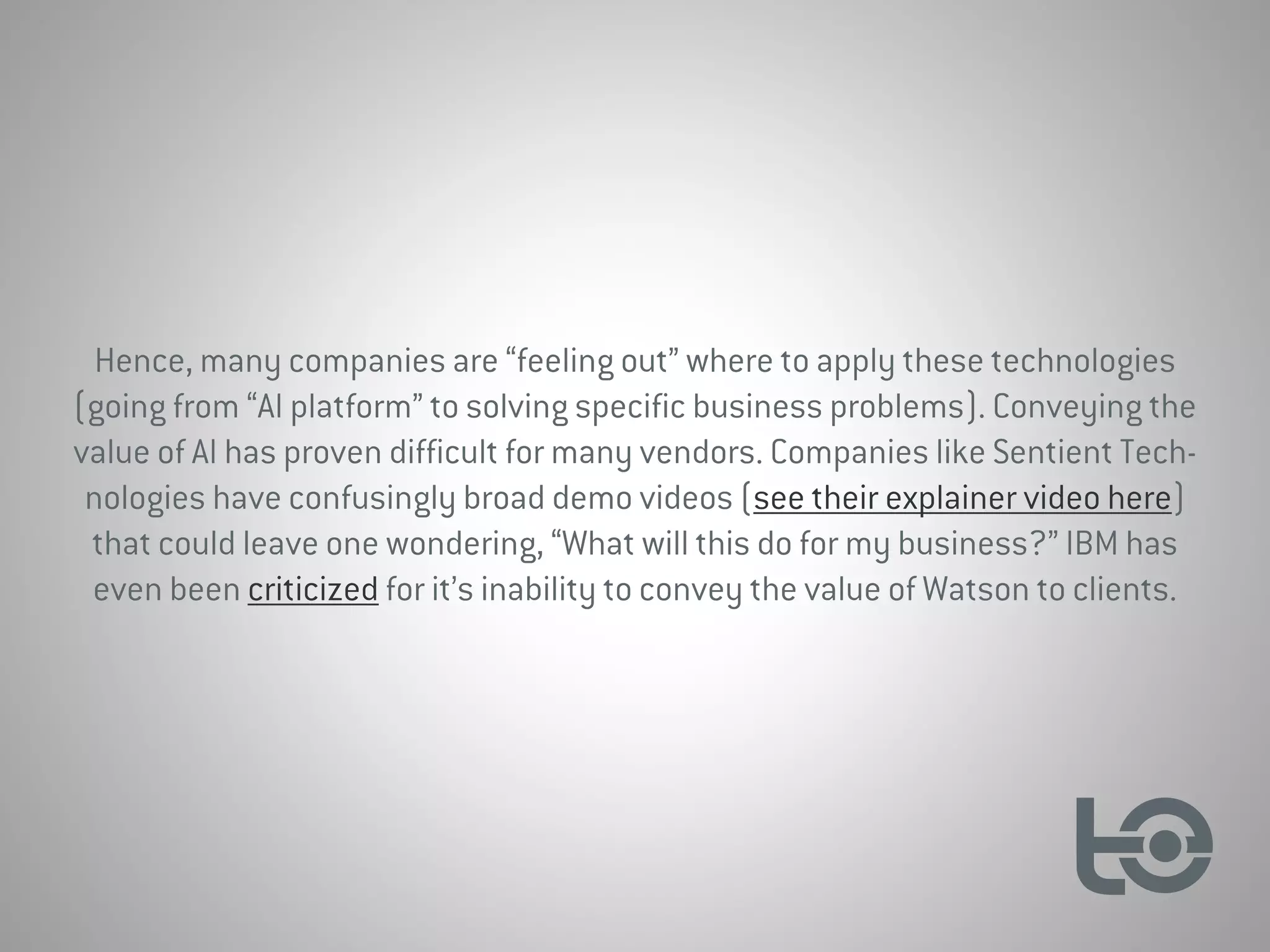 Hence, many companies are “feeling out” where to apply these technologies
(going from “AI platform” to solving specific business problems). Conveying the
value of AI has proven difficult for many vendors. Companies like Sentient Tech-
nologies have confusingly broad demo videos (see their explainer video here)
that could leave one wondering, “What will this do for my business?” IBM has
even been criticized for it’s inability to convey the value of Watson to clients.
 
