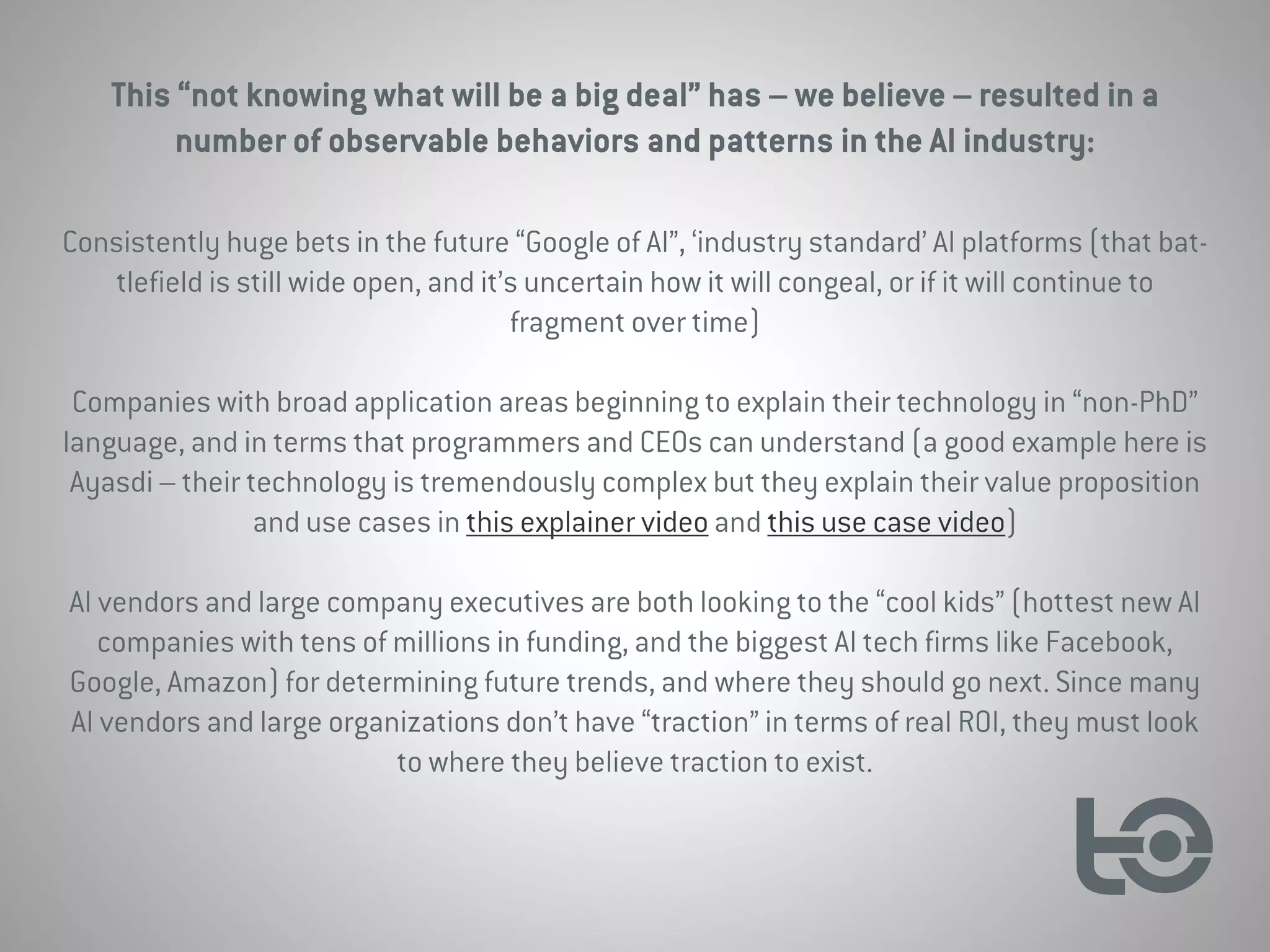 This “not knowing what will be a big deal” has – we believe – resulted in a
number of observable behaviors and patterns in the AI industry:
Consistently huge bets in the future “Google of AI”, ‘industry standard’ AI platforms (that bat-
tlefield is still wide open, and it’s uncertain how it will congeal, or if it will continue to
fragment over time)
Companies with broad application areas beginning to explain their technology in “non-PhD”
language, and in terms that programmers and CEOs can understand (a good example here is
Ayasdi – their technology is tremendously complex but they explain their value proposition
and use cases in this explainer video and this use case video)
AI vendors and large company executives are both looking to the “cool kids” (hottest new AI
companies with tens of millions in funding, and the biggest AI tech firms like Facebook,
Google, Amazon) for determining future trends, and where they should go next. Since many
AI vendors and large organizations don’t have “traction” in terms of real ROI, they must look
to where they believe traction to exist.
 