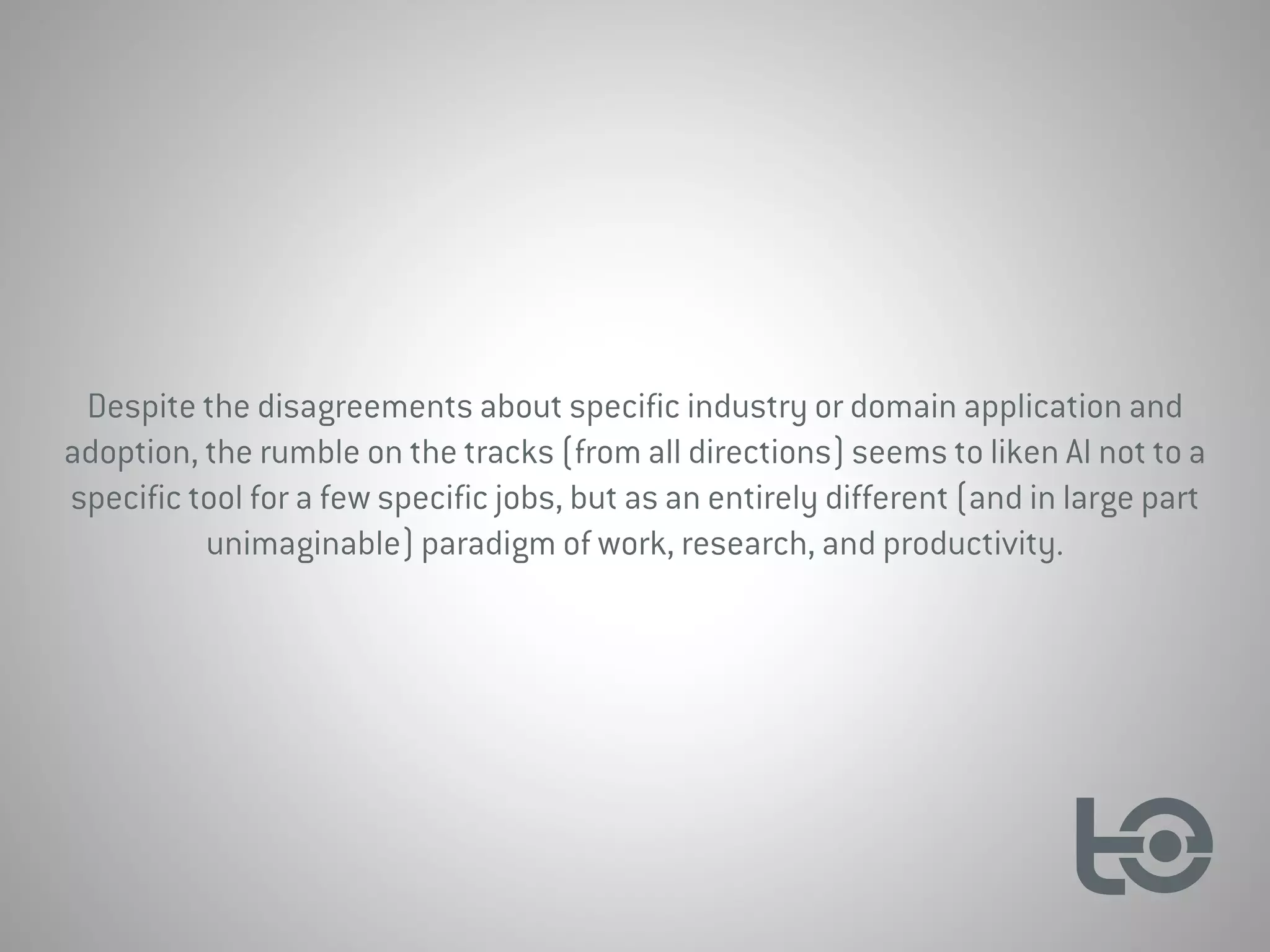 Despite the disagreements about specific industry or domain application and
adoption, the rumble on the tracks (from all directions) seems to liken AI not to a
specific tool for a few specific jobs, but as an entirely different (and in large part
unimaginable) paradigm of work, research, and productivity.
 