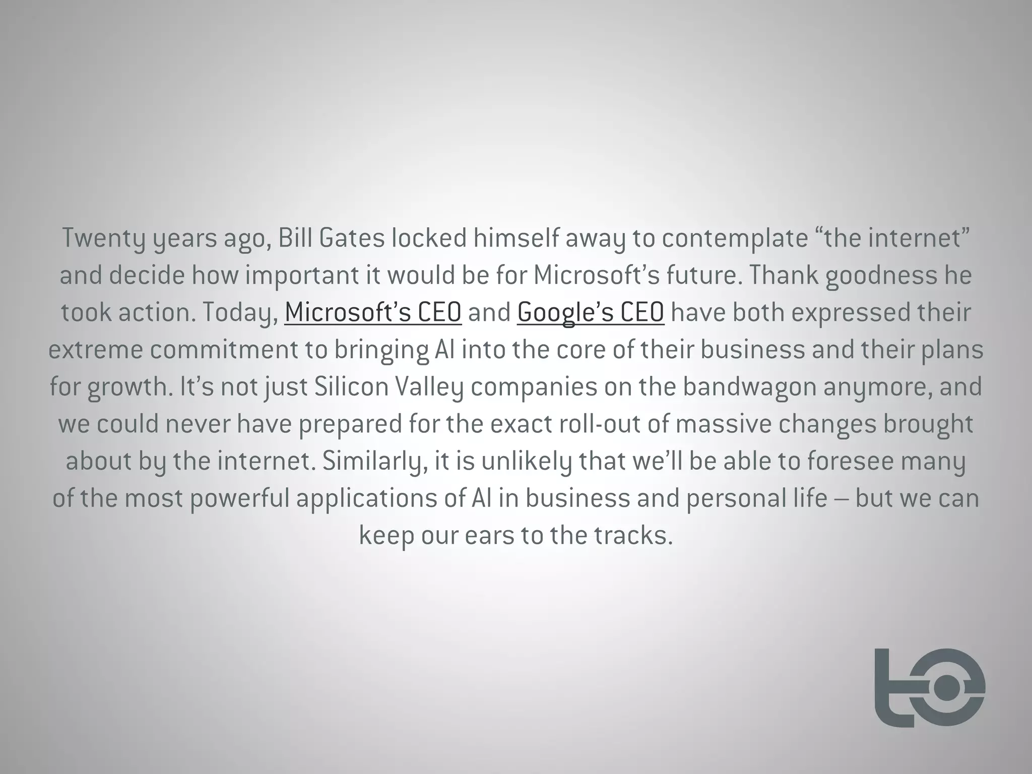 Twenty years ago, Bill Gates locked himself away to contemplate “the internet”
and decide how important it would be for Microsoft’s future. Thank goodness he
took action. Today, Microsoft’s CEO and Google’s CEO have both expressed their
extreme commitment to bringing AI into the core of their business and their plans
for growth. It’s not just Silicon Valley companies on the bandwagon anymore, and
we could never have prepared for the exact roll-out of massive changes brought
about by the internet. Similarly, it is unlikely that we’ll be able to foresee many
of the most powerful applications of AI in business and personal life – but we can
keep our ears to the tracks.
 