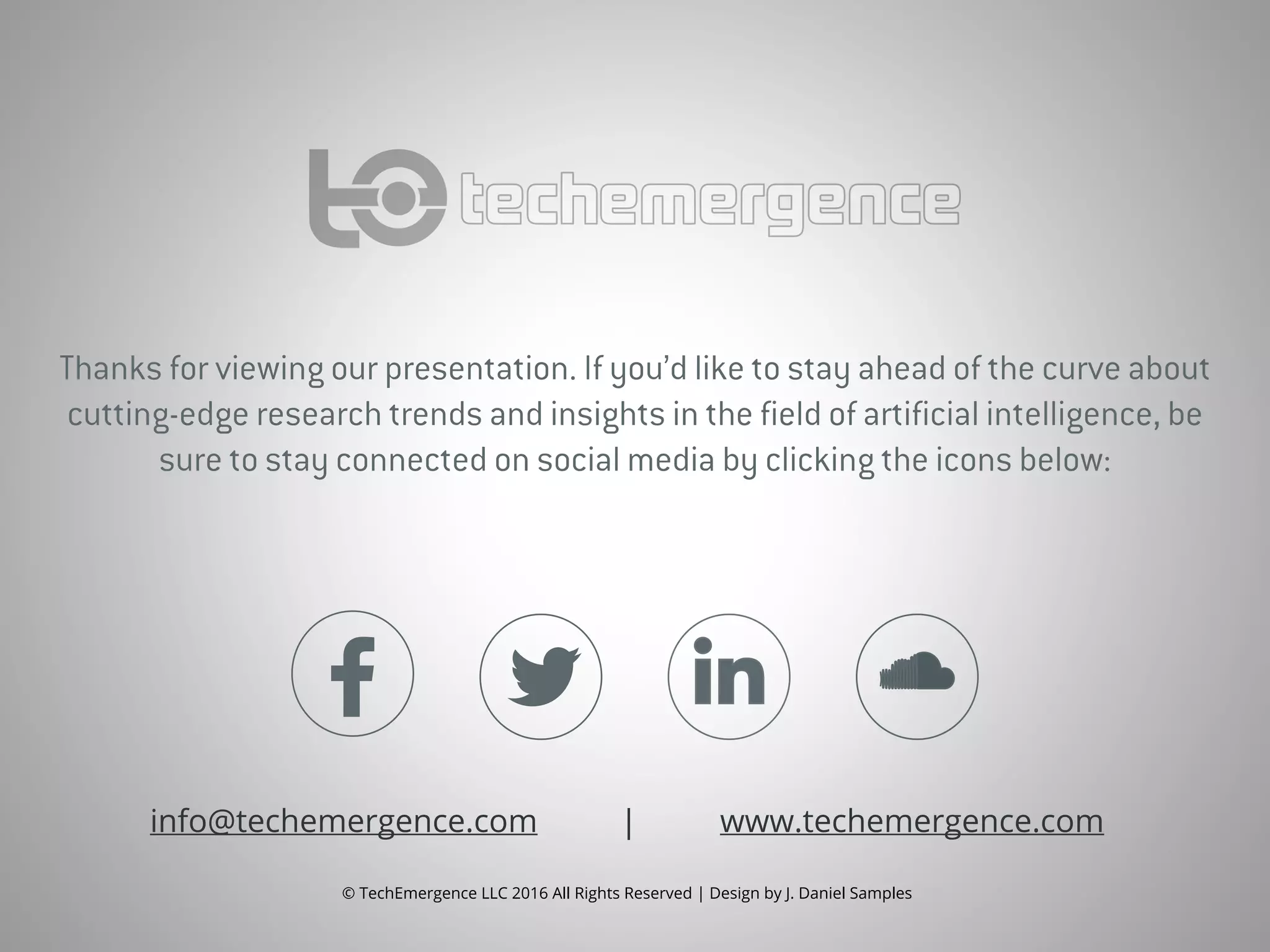 Thanks for viewing our presentation. If you’d like to stay ahead of the curve about
cutting-edge research trends and insights in the field of artificial intelligence, be
sure to stay connected on social media by clicking the icons below:
info@techemergence.com | www.techemergence.com
© TechEmergence LLC 2016 All Rights Reserved | Design by J. Daniel Samples
 