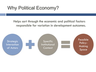 Why Political Economy? 
Helps sort through the economic and political factors 
responsible for variation in development outcomes. 
Strategic 
Interaction 
of Actors 
Specific 
Institutional 
Context 
Feasible 
Policy- 
Making 
Space 
 