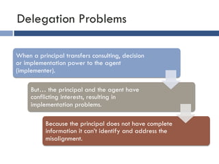 Delegation Problems 
When a principal transfers consulting, decision 
or implementation power to the agent 
(implementer). 
But… the principal and the agent have 
conflicting interests, resulting in 
implementation problems. 
Because the principal does not have complete 
information it can’t identify and address the 
misalignment. 
 